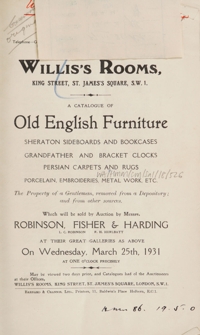   Wiuis's Rooms, KING svar, ST. JAMES’S SQUARE, S.W. 1. \ Bae.  A CATALOGUE OF Old English Furniture SHERATON SIDEBOARDS AND BOOKCASES GRANDFATHER AND BRACKET CLOCKS PERSIAN CARPETS AND eet ae WA} [my Lial/l€/62 PORCELAIN, EMBROIDERIES, METAL WORK, ETC. The Property of a Gentleman, removed from a Depository ; and from other sources. Which will be sold by Auction by Messrs. ROBINSON, FISHER &amp; HARDING L. C. ROBINSON R. H. HURLBATT AT THEIR GREAT GALLERIES AS ABOVE On Wednesday, March 25th, 1931 AT ONE 0’CLOCK PRECISELY  May be viewed two days prior, and Catalogues had of the Auctioneers at their Offices, WILLIS’ S ROOMS, KING STREET, ST. JAMES’S SQUARE, LONDON, S.W.1.    BARNARD &amp; CRANNIS, LTD., Praia 11, Leela Place Holborn, E.C.1. P- Ate. £6. FFE