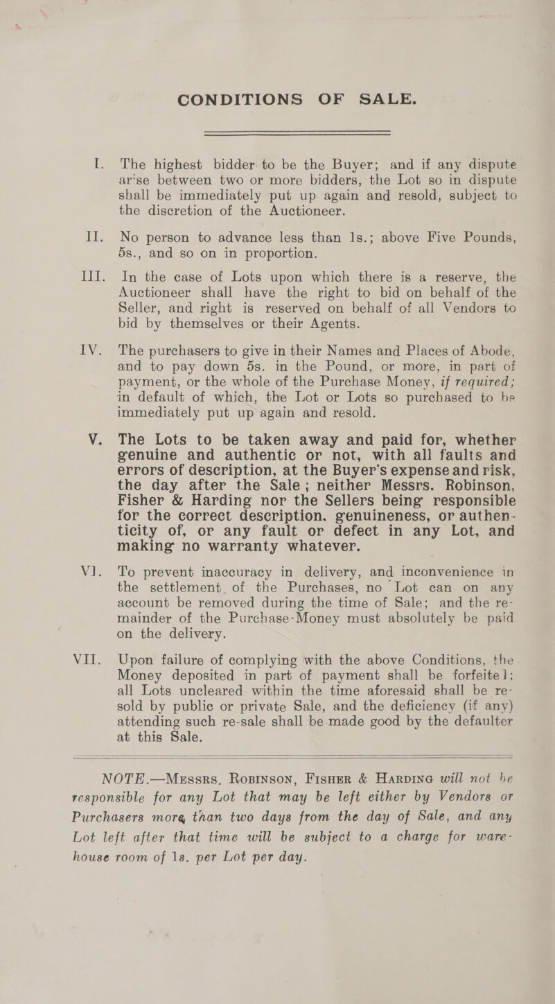 CONDITIONS OF SALE. The highest bidder to be the Buyer; and if any dispute ar'se between two or more bidders, the Lot so in dispute shall be immediately put up again and resold, subject to the discretion of the Auctioneer. No person to advance less than 1s.; above Five Pounds, 5s., and so on in proportion. In the case of Lots upon which there is a reserve, the Auctioneer shall have the right to bid on behalf of the Seller, and right is reserved on behalf of all Vendors to bid by themselves or their Agents. The purchasers to give in their Names and Places of Abode, and to pay down 5s. in the Pound, or more, in part of payment, or the whole of the Purchase Money, if required; in default of which, the Lot or Lots so purchased to he immediately put up again and resold. The Lots to be taken away and paid for, whether genuine and authentic or not, with all faults and errors of description, at the Buyer’s expense and risk, the day after the Sale; neither Messrs. Robinson, Fisher &amp; Harding nor the Sellers being responsible for the correct description. genuineness, or authen- ticity of, or any fault or defect in any Lot, and making no warranty whatever. To prevent inaccuracy in delivery, and inconvenience in the settlement. of the Purchases, no Lot can on any account be removed during the time of Sale; and the re- mainder of the Purchase-Money must absolutely be paid on the delivery. Upon failure of complying with the above Conditions, the Money deposited in part of payment shall be forfeite]; all Lots uncleared within the time aforesaid shall be re- sold by public or private Sale, and the deficiency (if any) attending such re-sale shall be made good by the defaulter at this Sale.  