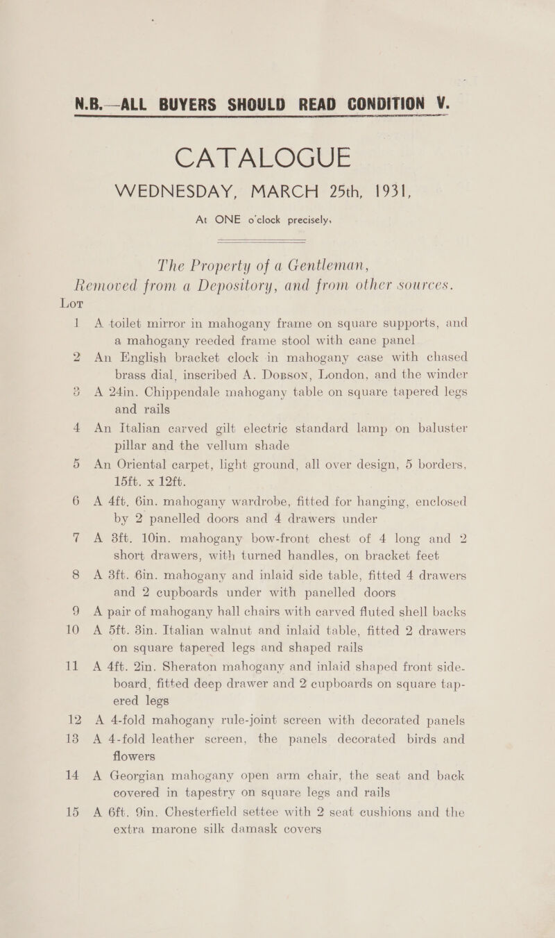 CATALOGUE WEDNESDAY, MARCH 25th, 1931, At ONE o'clock precisely,   The Property of a Gentleman, Lor ] A toilet mirror in mahogany frame on square supports, and a mahogany reeded frame stool with cane panel An English bracket clock in mahogany case with chased brass dial, inscribed A. Dosson, London, and the winder A 24in. Chippendale mahogany table on square tapered legs and rails An Italian carved gilt electric standard lamp on baluster pillar and the vellum shade An Oriental carpet, light ground, all over design, 5 borders, Pith, x 206. A 4ft. 6in. mahogany wardrobe, fitted for hanging, enclosed by 2 panelled doors and 4 drawers under A 8ft. 10in. mahogany bow-front chest of 4 long and 2 short drawers, with turned handles, on bracket feet A 3ft. 6in. mahogany and inlaid side table, fitted 4 drawers and 2 cupboards under with panelled doors A pair of mahogany hall chairs with carved fluted shell backs A 5dft. 38in. Italian walnut and inlaid table, fitted 2 drawers on square tapered legs and shaped rails A 4ft. 2in. Sheraton mahogany and inlaid shaped front side- board, fitted deep drawer and 2 cupboards on square tap- ered legs A 4-fold mahogany rule-joint screen with decorated panels A 4-fold leather screen, the panels decorated birds and flowers A Georgian mahogany open arm chair, the seat and back covered in tapestry on square legs and rails A 6ft. 9in. Chesterfield settee with 2 seat cushions and the extra marone silk damask covers