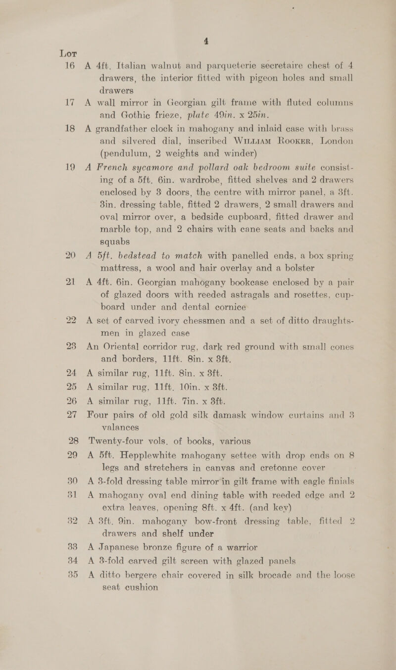 16 ti 18 4 A 4ft. Italian walnut and parqueterie secretaire chest of 4 drawers, the interior fitted with pigeon holes and small drawers A wall mirror in Georgian. gilt frame with fluted columns and Gothie frieze, plate 49in. x 25in. A grandfather clock in mahogany and inlaid case with brass and silvered dial, inscribed Winu1AM Rooxgr, London (pendulum, 2 weights and winder) A French sycamore and pollard oak bedroom suite consist- ing of a 5ft. 6in. wardrobe, fitted shelves and 2 drawers enclosed by 8 doors, the centre with mirror panel, a 3ft. 3in. dressing table, fitted 2 drawers, 2 small drawers and oval mirror over, a bedside cupboard, fitted drawer and marble top, and 2 chairs with cane seats and backs and squabs A 5ft. bedstead to match with panelled ends, a box spring mattress, a wool and hair overlay and a bolster A 4ft. 6in. Georgian mahogany bookcase enclosed by a pair of glazed doors with reeded astragals and rosettes, cup- board under and dental cornice A set of carved ivory chessmen and a set of ditto draughts- men in glazed case An Oriental corridor rug, dark red ground with small cones and borders, 11ft. 8in. x 38ft. A similar rug, 11ft. 8in. x 3ft. A similar rug, 11ft. 10in. x 3. A similar rug, 11ft> Tin. x 3i: Four pairs of old gold silk damask window curtains and 3 valances Twenty-four vols. of books, various A 5ft. Hepplewhite mahogany settee with drop ends on 8 legs and stretchers in canvas and cretonne cover A 3-fold dressing table mirror in gilt frame with eagle finials A mahogany oval end dining table with reeded edge and 2 extra leaves, opening 8ft. x 4ft. (and key) A 3ft. 9in. mahogany bow-front dressing table, fitted 2 drawers and shelf under A Japanese bronze figure of a warrior A 3-fold carved gilt screen with glazed panels A ditto bergere chair covered in silk brocade and the loose seat cushion