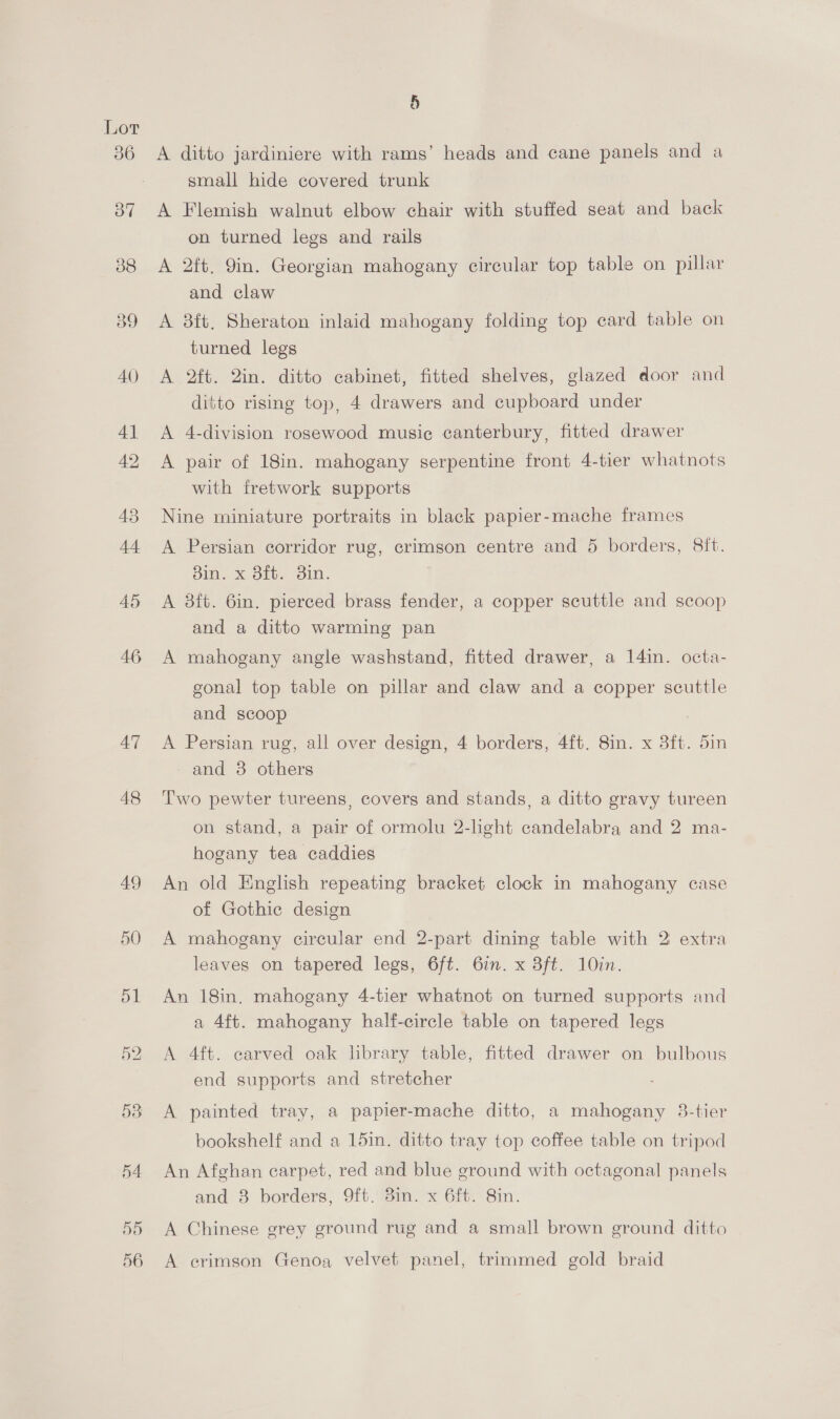 8 A ditto jardiniere with rams’ heads and cane panels and a small hide covered trunk A Flemish walnut elbow chair with stuffed seat and back on turned legs and rails A 2ft. 9in. Georgian mahogany circular top table on pillar and claw A 8ft. Sheraton inlaid mahogany folding top card table on turned legs A 2ft. 2in. ditto cabinet, fitted shelves, glazed door and ditto rising top, 4 drawers and cupboard under A 4-division rosewood musie canterbury, fitted drawer A pair of 18in. mahogany serpentine front 4-tier whatnots with fretwork supports Nine miniature portraits in black papier-mache frames A Persian corridor rug, crimson centre and 5 borders, Sit. 8in. x 8ft. 3in. A 3ft. Gin. pierced brass fender, a copper scuttle and scoop and a ditto warming pan A mahogany angle washstand, fitted drawer, a 14in. octa- gonal top table on pillar and claw and a copper scuttle and scoop A Persian rug, all over design, 4 borders, 4ft. 8in. x 3ft. 5in and 3 others Two pewter tureens, covers and stands, a ditto gravy tureen on stand, a pair of ormolu 2-light candelabra and 2 ma- hogany tea caddies An old English repeating bracket clock in mahogany case of Gothic design A mahogany circular end 2-part dining table with 2 extra leaves on tapered legs, 6ft. 6in. x 3ft. 10in. An 18in, mahogany 4-tier whatnot on turned supports and a 4ft. mahogany half-circle table on tapered legs A 4ft. carved oak library table, fitted drawer on bulbous end supports and stretcher A painted tray, a papier-mache ditto, a mahogany 3-tier bookshelf and a 15in. ditto tray top coffee table on tripod An Afghan carpet, red and blue ground with octagonal panels and 3 borders, 9ft. 3in. x 6ft. Bin. A Chinese grey ground rug and a small brown ground ditto A erimson Genoa velvet panel, trimmed gold braid