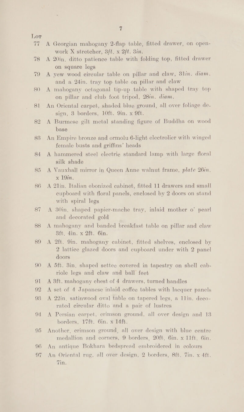85 86 92 96 o7 A Georgian mahogany 2-flap table, fitted drawer, on open- work X stretcher, 8ft. x 2ft. 3in. A 20in. ditto patience table with folding top, fitted drawer on square legs A yew wood circular table on pillar and claw, 8lin. diam. and a 24in. tray top table on pillar and claw A mahogany octagonal tip-up table with shaped tray top on pillar and club foot tripod, 28in. diam. An Oriental carpet, shaded blue ground, all over foliage de- sien, 8 borders, 10ft. 9in. x 9ft. A Burmese gilt metal standing figure of Buddha on wood base An Empire bronze and ormolu 6-light electrolier with winged female busts and griffins’ heads A hammered steel electric standard lamp with large floral silk shade A Vauxhall mirror in Queen Anne walnut frame, plate 26in. x 19m. A 21in. Italian ebonized cabinet, fitted 11 drawers and small cupboard with floral panels, enclosed by 2 doors on stand with spiral legs A 30in. shaped papier-mache tray, inlaid mother o’ pearl and decorated gold A mahogany and banded breakfast table on pillar and claw Sft, 4in. x 2ft. 6in. A 2ft. 9in. mahogany cabinet, fitted shelves, enclosed by 2 lattice glazed doors and cupboard under with 2 panel doors A 5ft. 3in, shaped settee covered in tapestry on shell cab- riole legs and claw and ball feet A 8ft. mahogany chest of 4 drawers, turned handles A set of 4 Japanese inlaid coffee tables with lacquer panels A 22in, satinwood oval table on tapered legs, a 1lin. deco- rated circular ditto and a pair of lustres A Persian carpet, crimson ground, all over design and 13 borders, 17it. Grim. 3.14%: Another, erimson ground, all over design with blue centre medallion and corners, 9 borders, 20ft. 6in. x 11ft. 6in. An antique Bokhara bedspread embroidered in colours An Oriental rug, all over design, 2 borders, 8ft. Vin. x 4ft. ain,