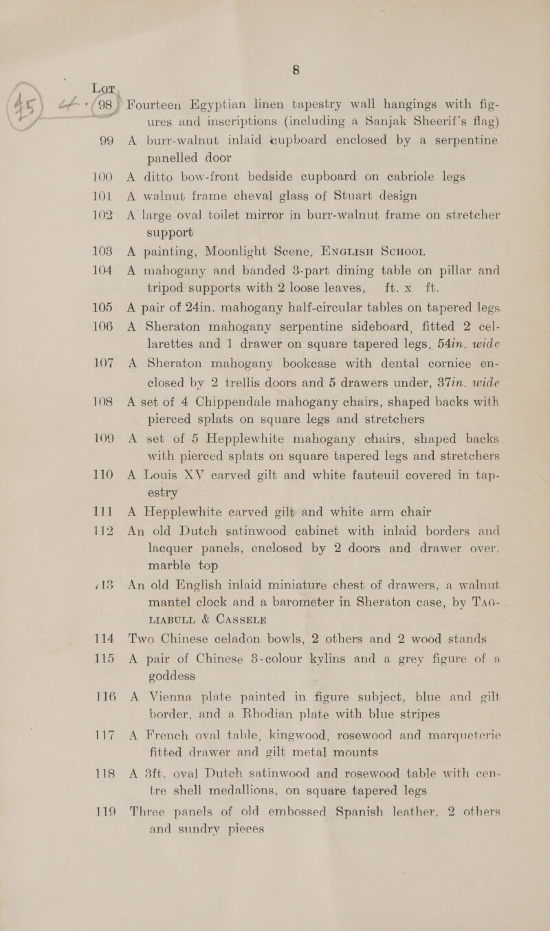 Fourteen Egyptian linen tapestry wall hangings with fig- ures and inscriptions (including a Sanjak Sheerif’s flag) A burr-walnut inlaid e@upboard enclosed by a serpentine panelled door A ditto bow-front bedside cupboard on eabriole legs A walnut frame cheval glass of Stuart design A large oval toilet mirror in burr-walnut frame on stretcher support A painting, Moonlight Scene, ENGLisH ScHooL A mahogany and banded 8-part dining table on pillar and tripod supports with 2 loose leaves, ft. x ft. A pair of 24in. mahogany half-circular tables on tapered legs A Sheraton mahogany serpentine sideboard, fitted 2 cel- larettes and 1 drawer on square tapered legs, 54in. wide A Sheraton mahogany bookcase with dental cornice en- closed by 2 trellis doors and 5 drawers under, 37in. wide A set of 4 Chippendale mahogany chairs, shaped backs with pierced splats on square legs and stretchers A set of 5 Hepplewhite mahogany chairs, shaped backs with pierced splats on square tapered legs and stretchers A Louis XV earved gilt and white fauteuil covered in tap- estry A Hepplewhite carved gilt and white arm chair An old Dutch satinwood cabinet with inlaid borders and lacquer panels, enclosed by 2 doors and drawer over, marble top An old English inlaid miniature chest of drawers, a walnut mantel clock and a barometer in Sheraton case, by Tac- , LIABULL &amp; CASSELE Two Chinese celadon bowls, 2 others and 2 wood stands A pair of Chinese 3-colour kylins and a grey figure of a goddess } A Vienna plate painted in figure subject, blue and gilt border, and a Rhodian plate with blue stripes A French oval table, kingwood, rosewood and marqueterie fitted drawer and gilt metal mounts A 8ft. oval Dutch satinwood and rosewood table with cen- tre shell medallions, on square tapered legs Three panels of old embossed Spanish leather, 2 others and sundry pieces