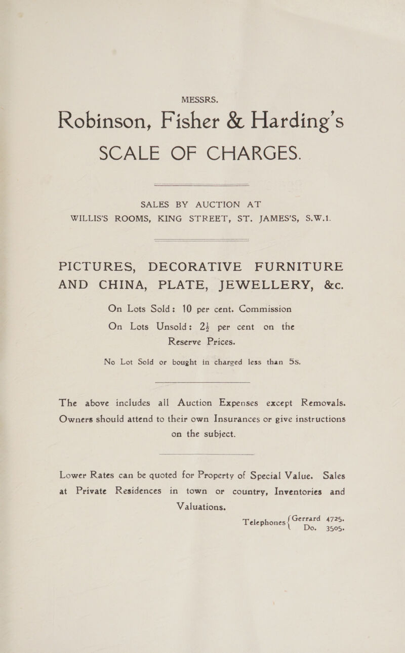 MESSRS. Robinson, Fisher &amp; Harding's SCALE OF CHABGES.   SALES BY AUCTION AT WILLIS’S ROOMS, KING STREET, ST. JAMES’S, S.W.1.   PICTURES, DECORATIVE FURNITURE AND CHINA, PLATE, JEWELLERY, &amp;c. On Lots Sold: 10 per cent. Commission On Lots Unsold: 24 per cent on the Reserve Prices. No Lot Sold or bought in charged less than 5s. The above includes all Auction Expenses except Removals. Owners should attend to their own Insurances or give instructions on the subject.  Lower Rates can be quoted for Property of Special Value. Sales at Private Residences in town or country, Inventories and Valuations. Gerrard 4725. Teleph elephones Diset seen: