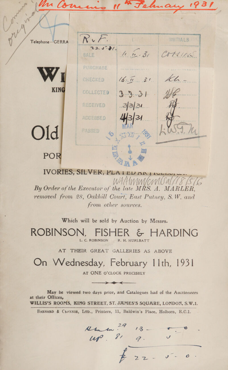  w  Old PO  By Order of the Executor of the tae. MI AS 4 An “MARLER, removed from 28, Oakhill Court, East Putney, S.W. and from other sources. Which will be sold by Auction by Messrs. ROBINSON, FISHER &amp; HARDING L. C. ROBINSON R. H. HURLBATT AT THEIR GREAT GALLERIES AS ABOVE On Vednesday, February lith, 1931 AT ONE O’CLOCK PRECISELY a May be viewed two days prior, and Catalogues had of the Auctioneers at their Offices, WILLIS’S ROOMS, KING STREET, ST. JAMES’S SQUARE, LONDON, S.W.1. Bapnagp &amp; Cnrénnis, Lip., Printers, 11, Baldwin’s Place, Holborn, E.C.1.  Ca a ree fT . V