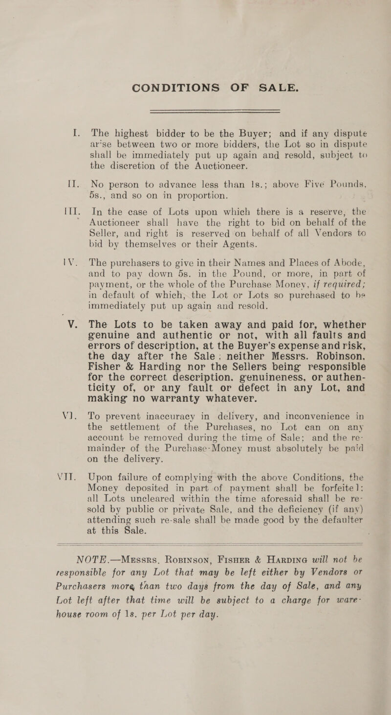 CONDITIONS OF SALE. The highest bidder to be the Buyer; and if any dispute ar’se between two or more bidders, the Lot so in dispute shall be immediately put up again and resold, subject to the discretion of the Auctioneer. No person to advance less than Is.; above Five Pounds, 5s., and so on in proportion. In the case of Lots upon which there is a reserve, the Auctioneer shall have the right to bid on behalf of the Seller, and right is reserved on behalf of all Vendors to bid by themselves or their Agents. The purchasers to give in their Names and Places of Abode, and to pay down 5s. in the Pound, or more, in part of payment, or the whole of the Purchase Money, if required; in default of which, the Lot or Lots so purchased to he The Lots to be taken away and paid for, whether genuine and authentic or not, with all faults and errors of description, at the Buyer’s expense and risk, the day after the Sale: neither Messrs. Robinson. Fisher &amp; Harding nor the Sellers being responsible for the correct description. genuineness, or authen- ticity of, or any fault or defect in any Lot, and making no warranty whatever. To prevent inaccuracy in delivery, and inconvenience in the settlement of the Purchases, no Lot ean on any account be removed during the time of Sale; and the re- mainder of the Purchase-Money must absolutely be paid on the delivery. Upon failure of complying with the above Conditions, the Money deposited in part of payment shall be forfeite 1; all Lots uncleared within the time aforesaid shall be re- sold by public or private Sale, and the deficiency (if any) attending such re-sale shall be made good by the defaulter at this Sale.  