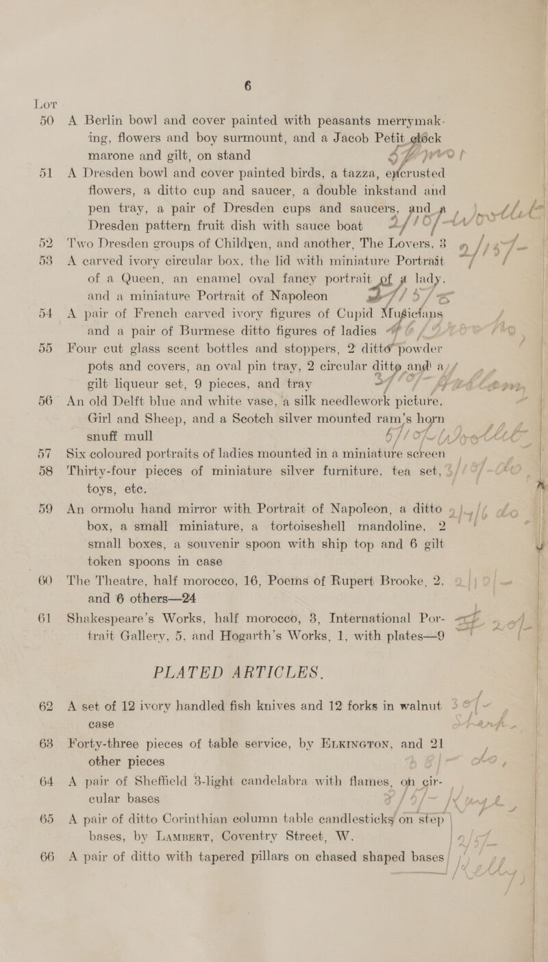 Lot 50 &lt;A Berlin bow] and cover painted with peasants merrymak- ing, flowers and boy surmount, and a Jacob Petit _¢eldck marone and gilt, on stand 5H | 51 &lt;A Dresden bowl and cover painted birds, a tazza, sf vniated flowers, a ditto cup and saucer, a double inkstand and Dresden pattern fruit dish with sauce boat af! Of 53 A carved ivory circular box, the lid with miniature Portrait ~/ of a Queen, an enamel oval fancy portrait and a miniatuve Portrait of Napoleon J 54 &lt;A pair of French carved ivory figures of Chupa’ Mrugief Ws and a pair of Burmese ditto figures of ladies “7 Four cut glass scent bottles and stoppers, 2 ditté rl pots and covers, an oval pin tray, 2 circular a and! a/ gilt liqueur set, 9 pieces, and tray dt eed og 56° An old Delft blue and white vase, a silk needlework picture. Girl and Sheep, and a Scotch silver mounted ram's iN,  OX Cr snuff mull 6/f OL pare 57 Six coloured portraits of ladies mounted in a aateiabure sereen 58 Thirty-four pieces of miniature silver furniture, tea set, - toys, etc. 59 An ormolu hand mirror with Portrait of Napoleon, a ditto 5. box, a small miniature, a tortoiseshell mandoline, 2 small boxes, a souvenir spoon with ship top and 6 gilt , token spoons in case 60 The Theatre, half morocco, 16, Poems of Rupert Brooke, 2, and 6 others—24 61 Shakespeare’s Works, half morocco, 8, International Por- a SeeeerT trait Gallery, 5, and Hogarth’s Works, 1, with plates—9 PLATED ARTICLES. 62 &lt;A set of 12 ivory handled fish knives and 12 forks in walnut 9 © [ case other pieces 64 A pair of Sheffield 8-light candelabra with flames, oh Gir- cular bases Ts oi fy 65 &lt;A pair of ditto Corinthian column table candlesticks on step \ bases, by Lampnrtr, Coventry Street, W. | 66 A pair of ditto with tapered pillars on chased aves bases —— /  