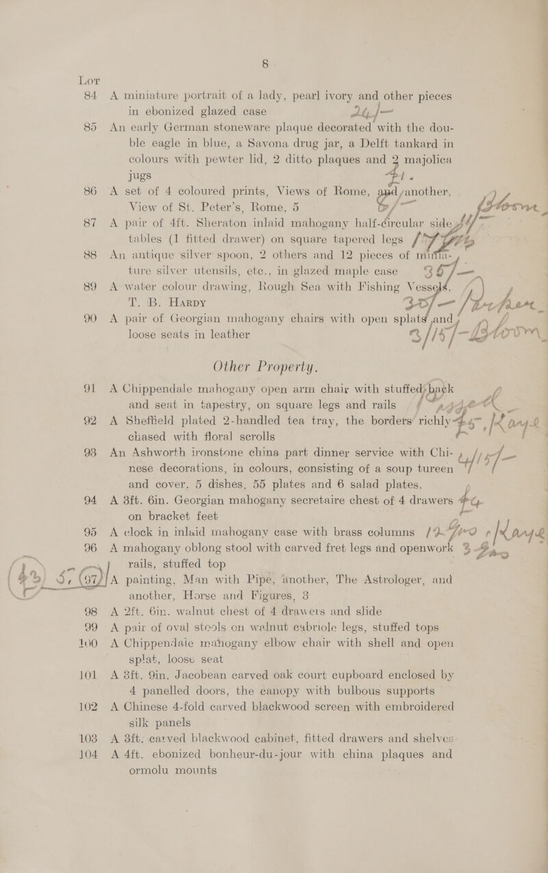 84 A miniature portrait of a lady, pearl ivory and other pieces in ebonized glazed case At.}|— 85 An early German stoneware plaque decorated with the dou- ble eagle in blue, a Savona drug jar, a Delft tankard in colours with pewter lid, 2 ditto plaques eae 3 eens jugs 86 <A set of 4 coloured prints, Views of Rome, vis ail View of St. Peter’s, Rome, 5 3 fs torre, 87 <A pair of 4ft. ehersen inlaid mahogany half- bole: side of - | tables (1 fitted drawer) on square tapered legs fr (Ae 88 An antique silver spoon, 2 others and 12 pieces of mifii- ture silver utensils, etc., in glazed maple case ry 89 A water colour drawing, Rough Sea with Fishing V aaa ; By Eesapy ce S/ a z bg fer. 90 A pair of Georgian mahogany chairs with open pe jand f A.) f ean, SE loose seats in leather S/ //s 4 i — Lt Other Property. 91 A Chippendale mahogany open arm chair with stuffed: bak EY and seat in tapestry, on square legs and rails | f ~444.@°-\ 92 A Sheffield plated 2-handled tea tray, the borders ‘richly 4s chased with floral scrolls 98 An Ashworth ironstone china part dinner service with Chi- di /y pe BS nese decorations, in colours, consisting of a soup tureen i “f and cover, 5 dishes, 55 plates and 6 salad plates. 94 A 3ft. 6in. hey ie mahogany secretaire chest of 4 drawers ty. on bracket feet se 95 <A clock in inlaid mahogany case with brass columns Id] Teo Pi page 96 A mahogany oblong stool with carved fret legs and Baan 3 2 Se ~~} tails, stuffed top | at ay Se (7) A painting, Man with Pipe, another, The Astrologer, and \ tig another, Horse and Figures, 3 98 <A 2ft. Gin. walnut chest of 4 Be wei and shde 99 A pair of oval steols on walnut cabriole legs, stuffed tops 100 =A Chippendaie mahogany elbow chair with shell and open splat, loose seat 101 A 8ft. 9in. Jacobean carved oak court cupboard enclosed by 4 panelled doors, the canopy with bulbous supports 102 A Chinese 4-fold carved blackwood screen with embroidered silk panels 103 A 8ft. carved blackwood cabinet, fitted drawers and shelves 104 A 4ft. ebonized bonheur-du-jour with china plaques and : ormolu mounts  they