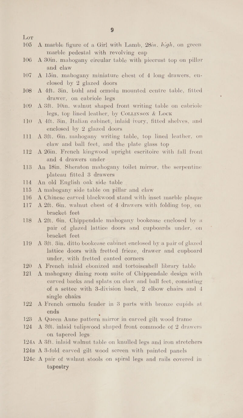 124 9 A marble figure of a Girl with Lamb, 28in. high, on green marble pedestal with revolving cap A 80in. mahogany circular table with piecrust top on pillar and claw 7 A 15in. mahogany miniature chest of 4 long drawers, en- closed by 2 glazed doors A 4ft. 8in. buhl and ormolu mounted centre table, fitted drawer, on cabriole legs A 3ft. 10in. walnut shaped front writing table on cabriole legs, top lined leather, by Cottinson &amp; Lock A 4ft. 8in. Itahan cabinet, inlaid ivory, fitted shelves, and enclosed by 2 glazed doors A 3ft. 6in. mahogany writing table, top lined leather, on claw and ball feet, and the plate glass top A 26in. French kingwood upright esecritoire with fall front and 4 drawers under An 18in. Sheraton mahogany toilet mirror, the serpentine plateau fitted 3 drawers An old English oak side table A mahogany side table on pillar and claw A Chinese carved blackwood stand with inset marble plaque A 2ft. 6in. walnut chest of 4 drawers with folding fop, on bracket feet A 2ft. 6in. Chippendale mahogany bookcase enclosed by a pair of glazed lattice doors and cupboards under, on bracket feet lattice doors with fretted frieze, drawer and cupboard under, with fretted canted corners A French inlaid ebonized and tortoiseshell hbrary table A mahogany dining room suite of Chippendale design with carved backs and splats on claw and ball feet, consisting of a settee with 38-division back, 2 elbow chairs and 4 single chairs A French ormolu fender in 8 parts with bronze eupids at ends ‘ A Queen Anne pattern mirror in carved gilt wood frame A 8ft. inlaid tulipwood shaped front commode of 2 drawers on tapered legs tapestry