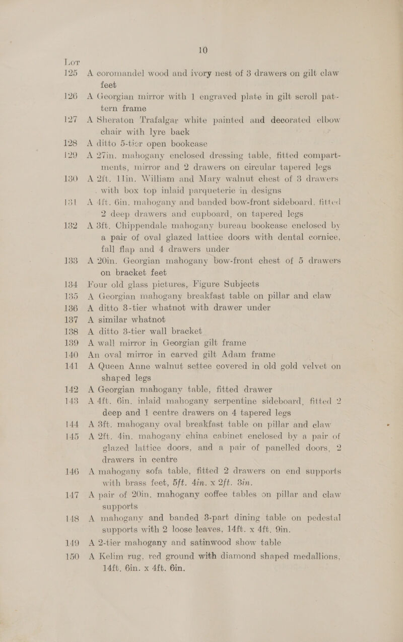 150 A coromandel wood and ivory nest of 8 drawers on gilt claw feet A Georgian mirror with 1 engraved plate in gilt scroll pat- tern frame A Sheraton Trafalgar white painted and decorated elbow chair with lyre back A ditto 5-ticr open bookcase A 27in. mahogany enclosed dressing table, fitted compart- ments, mirror and 2 drawers on circular tapered legs A 2ft. llin. Wiliam and Mary walnut chest of 8 drawers . with box top inlaid parqueterie in designs A 4ft. Gin. mahogany and banded bow-front sideboard, fitted 2 deep drawers and cupboard, on tapered legs A 3ft. Chippendale mahogany bureau bookcase enclosed by a pair of oval glazed lattice doors with dental cornice, fall flap and 4 drawers under A 20in. Georgian mahogany bow-front chest of 5 drawers on bracket feet Four old glass pictures, Figure Subjects A Georgian mahogany breakfast table on pillar and claw A ditto 8-tier whatnot with drawer under A similar whatnot A ditto 8-tier wall bracket A wall mirror in Georgian gilt frame An oval mirror in carved gilt Adam frame A Queen Anne walnut settee covered in old gold velvet on shared legs A Georgian mahogany table, fitted drawer A 4ft. 6in. inlaid mahogany serpentine sideboard, fitted 2 deep and 1 centre drawers on 4 tapered legs A 38ft. mahogany oval breakfast table on pillar and claw A 2ft. 4in. mahogany china cabinet enclosed by a pair of glazed lattice doors, and a pair of panelled doors, 2 drawers in centre A mahogany sofa table, fitted 2 drawers on end supports with brass feet, 5ft. 4in. x 2ft. 87. A pair of 20in. mahogany coffee tables on pillar and claw supports A mahogany and banded 3-part dining table on pedestal supports with 2 loose leaves, 14ft. x 4ft. Qin. A 2-tier mahogany and satinwood show table A Kelim rug, red ground with diamond shaped medallions, 14ft, Gin. x 4ft. Gin.