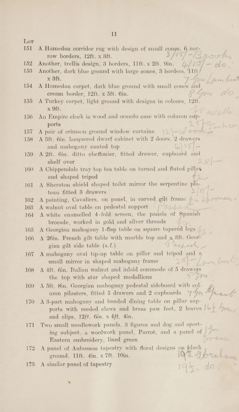 151 169 171 11 A Hamedan corridor rug with design of small cones, 6, nar- row borders, 12ft. x 3ft. Another, trellis dasioms So borders, Litt. x 2ft, Sith Another, dark blue ground with large cones, 3 borders, ‘11ft/ x 3ft. A Hamedan carpet, dark blue ground with small cones dnd cream border, 12ft. x 5ft. 6in. | A Turkey carpet, light rant’ with designs in colours, | Bit. x Off. An Empire clock in wood and ormolu case with column sup- ports | A pair of crimson: ground window curtains J wrk > A 8ft. 6in. lacquered dwarf cabinet with 2 doors, 2 drawers and mahogany canted top f | A 2ft. 6in. ditto cheffonier, fitted drawer, cupboard and shelf over A Chippendale tray top tea table on turned and fluted Py Ub and shaped tripod A Sheraton shield shaped toilet mirror the serpentine pla. teau fitted 3 drawers A painting, Cavaliers, on panel, in carved gilt frame | A walnut oval table on pedestal support A white enamelled 4-fold screen, the panels of Spanish brocade, worked in gold and silver threads A Georgian mahogany 1-flap table on square taperéd legs A 26in. French gilt table with marble top and a 3ft. ees gian gilt side table (a.f.) ty) og A mahogany oval tip-up table on pillar and ape and a small mirror in shaped mahogany frame A 4ft. 6in. Italian walnut and inlaid commode of 5 dvawweps the top with star shaped medallions e A 5ft. 8in. Georgian mahogany pedestal sideboard with aoe umn pilasters, fitted 5 drawers and 2 cupboards ‘¥- by ry A 8-part mahogany and banded dining table on pillar sup- -ports with reeded claws and brass paw feet, 2 leaves and clips, 12ft. 6in. x 4ft. 4in. Two smal] needlework panels, 3 figures and dog and sport- ing subject, a woolwork panel, Parrot, and a panel of Fastern embroidery, lined green A panel of Aubusson tapestry with floral designs on black ground, 11ft. 4in. x 7ft. 10in. O°) 2 al} $4 A similar panel of tapestry |