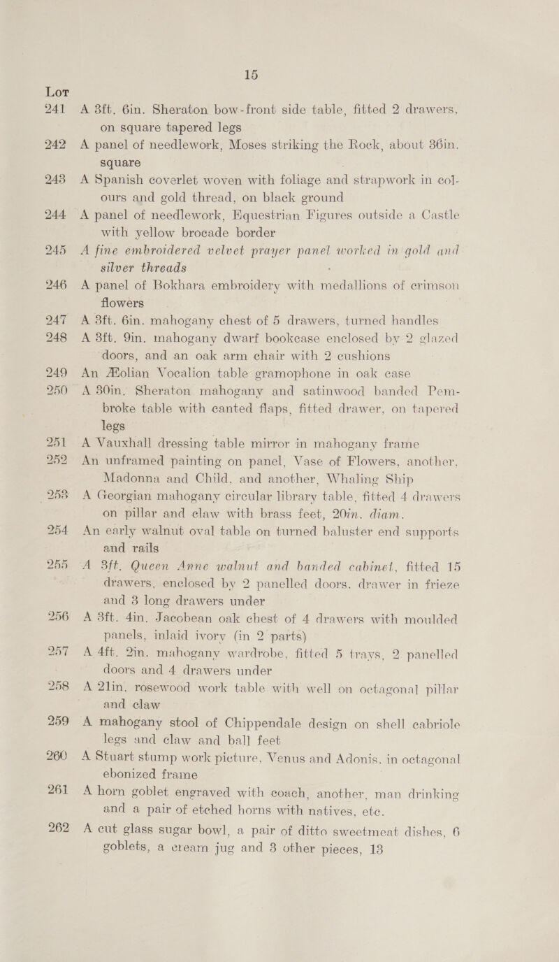 A 8ft. 6in. Sheraton bow-front side table, fitted 2 drawers, on square tapered legs A panel of needlework, Moses striking the Rock, about 36in. square | A Spanish coverlet woven with foliage and strapwork in col- ours and gold thread, on black ground A panel of needlework, Equestrian Figures outside a Castle with yellow brocade border A fine embroidered velvet prayer panel worked in gold and silver threads A panel of Bokhara embroidery with medallions of crimson flowers A 8ft. 6in. mahogany chest of 5 drawers, turned handles A 3ft. 9m. mahogany dwarf bookcase enclosed by 2 glazed ‘doors, and an oak arm chair with 2 cushions An Afolian Voealion table gramophone in oak case A 30in. Sheraton mahogany and satinwood banded Pem- broke table with canted flaps, fitted drawer, on tapered legs A Vauxhall dressing table mirror in mahogany frame An unframed painting on panel, Vase of Flowers, another, Madonna and Child, and another, Whaling Ship A Georgian mahogany circular library table, fitted 4 drawers on pillar and claw with brass feet, 207n. diam. An early walnut oval table on turned baluster end supports and rails A 3ft. Queen Anne walnut and banded cabinet, fitted 15 drawers, enclosed by 2 panelled doors, drawer in frieze and 3 long drawers under A 3ft. 4in, Jacobean oak chest of 4 drawers with moulded panels, inlaid ivory (in 2 parts) A 4ft, 2in. mahogany wardrobe, fitted 5 trays, 2 panelled doors and 4 drawers under A 2lin. rosewood work table with well on octagonal pillar and claw A mahogany stool of Chippendale design on shell cabriole legs and claw and ball feet A Stuart stump work picture, Venus and Adonis. in octagonal ebonized frame | A horn goblet engraved with coach, another, man drinking and a pair of etched horns with natives, etc. A cut glass sugar bowl, a pair of ditto sweetmeat dishes, 6 goblets, a cream jug and 8 other pieces, 13