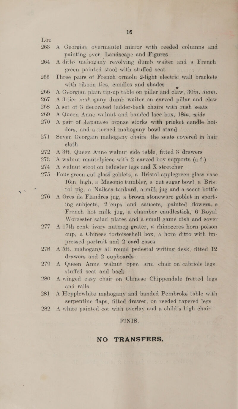 Lot 2638 276 16 A Georgian overmante] mirror with reeded coiumns and painting over, Landscape and Figures A ditto mahogany revolving dumb waiter and a French green painted stool with stuffed seat Three pairs of French ormolu 2-light electric wall brackets with ribbon ties, candles and shades 7 A Georgian plain tip-up table or pillar and claw, 80in. diam. A 3-tier mahogany dumb waiter on carved pillar and claw A set of 8 decorated ladder-back chairs with rush seats A Queen Anne walnut and banded laee box, 18in. wide A pair of Japanese bronze storks with pricket candle. hol- ders, and a turned mahogany bow] stand Seven Georgain muhogany chairs, the seats covered in hair cloth | A 8ft. Queen Anne walnut side table, fitted 38 drawers A walnut mantelpiece with 2 carved boy supports (a.f.) A walnut stool on baluster jegs and X stretcher Four green cut glass goblets, a Bristol applegreen glass vase 16in. high, a Masonie tumbler, a cut sugar bowl, a Bris- tol pig, a Nailsea tankard, a milk jug and a scent bottle A Gres de Flandres jug, a brown stoneware goblet in sport- ing subjects, 2 cups and saucers, painted flowers, a French hot milk jug, a chamber candlestick, 6 Royal Worcester salad plates and a small game dish and cover A 17th cent. ivory nutmeg grater, a rhinoceros horn poison cup, a Chinese tortoiseshel] box, a horn ditto with im- pressed portrait and 2 card cases A d5ft. mahogany all round pedestal writing desk, fitted 12 drawers and 2 cupboards A Queen Anne walnut open arm chair on cabriole legs, stuffed seat and back A winged easy chair on Chinese Chippendale fretted legs and rails . A Hepplewhite mahogany and banded Pembroke table with serpentine flaps, fitted drawer, on reeded tapered legs A white painted cot with overlay and a child’s high chair FINIS. NO TRANSFERS.