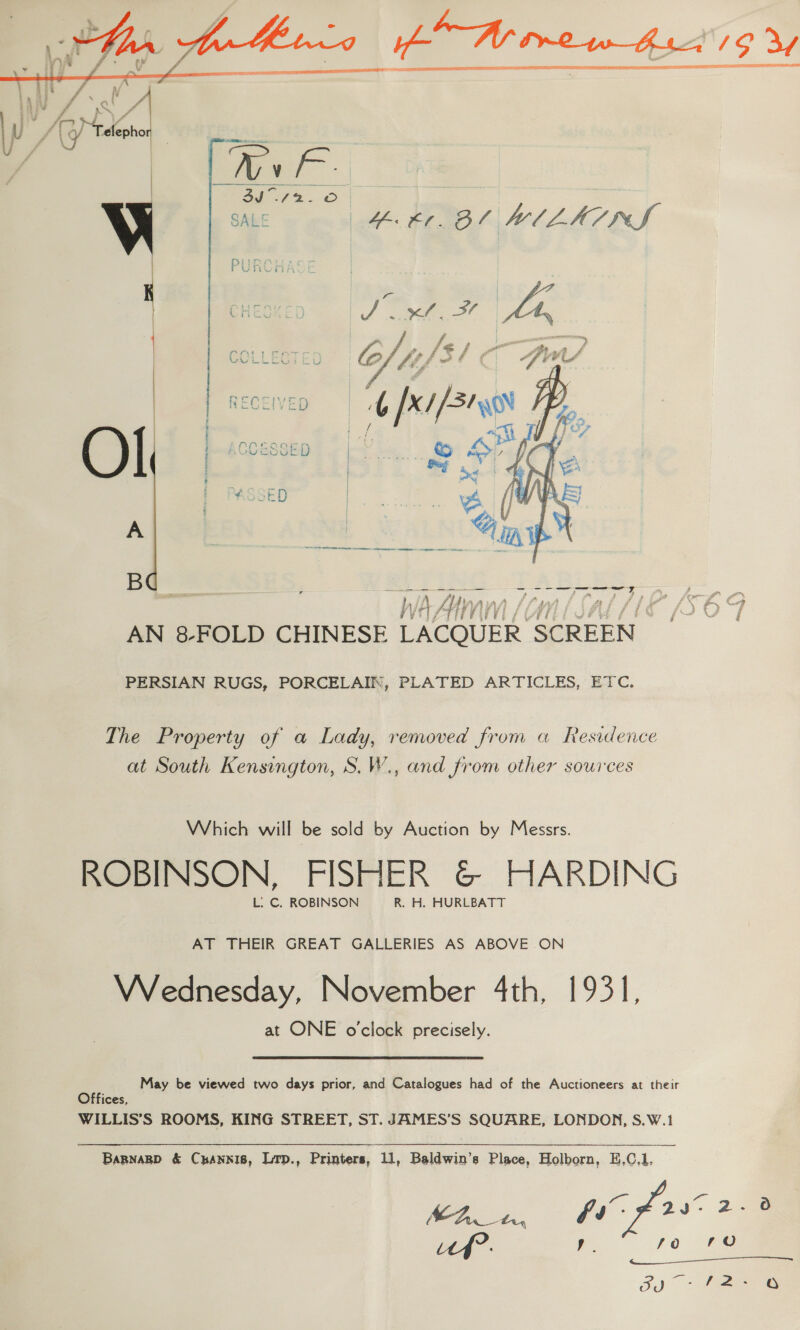   i 4 ¢ f . Nv PA? f ai ‘aL j ad A Rs, / | er Ba cee yf (G/ Telepho V } 4. £0. Bl WILKINS 7 oe pit 4p X/ [si we    Ol  B e Sy Se ee a — TE I ry a = E Hay pe $ * ‘ i > paren IY os hoe fA} » A ta 4S Z is” ah a Ci? r f Fy ; . Pm ‘LiwZ Wa tT, rae gs ; g\. \, ig ’ a s fe F PvE AN 8-FOLD CHINESE LACOUER SCREEN PERSIAN RUGS, PORCELAIN, PLATED ARTICLES, ETC, The Property of a Lady, removed from a Residence at South Kensington, S.W., and from other sources Which will be sold by Auction by Messrs. ROBINSON, FISHER G@ HARDING L. C. ROBINSON R. H. HURLBATT AT THEIR GREAT GALLERIES AS ABOVE ON VVednesday, November 4th, 1931, at ONE o'clock precisely. May be viewed two days prior, and Catalogues had of the Auctioneers at their Offices, WILLIS’S ROOMS, KING STREET, ST. JAMES’S SQUARE, LONDON, S.W.1 Bagnagp &amp; Cyannis, Lrp., Printers, 11, Baldwin’s Place, Holborn, E,C.1. f. . 2 | a ps 2 nD ia es foe ee J)