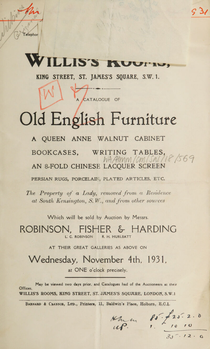     3 ae Y e ia bag 4 ci hips? f aN. , 7 cn i A a y elepho ; \ ILLIS’S FavVvvur uw, KING STREET, ST. es SQUARE, S.W. 1. (WN \ \ a Old English Furniture A QUEEN ANNE WALNUT CABINET  BOOKCASES, Uh Dis TABLES, | VVti Hi) 4 di AN 8 FOLD CHINESE LACQUER SCREEN ast PERSIAN RUGS, PORCELAIN, PLATED ARTICLES, ETC. The Property of a Lady, removed from a Residence at South Kensington, S.W., and from other sources Which will be sold by Auction by Messrs. ROBINSON, FISHER &amp; HARDING L. C. ROBINSON R. H. HURLBATT AT THEIR GREAT GALLERIES AS ABOVE ON VWVednesday, November 4th, 1931, at ONE o'clock precisely. May be viewed two days prior, and Catalogues had of the Auctioneers at their Offices, WILLIS’S ROOMS, KING STREET, ST. JAMES’S SQUARE, LONDON, S.W.1 BaRnagp &amp; Cpannis, Lrp., Printers, 11, Baldwin’s Place, Holborn, E,C.l. a | oe Gs: 2 id?. y fo 790 _ eee Sahin 2s &amp;