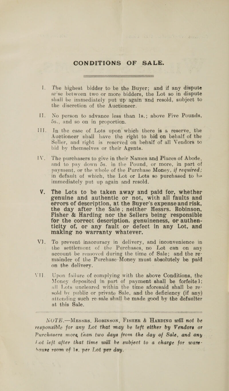 CONDITIONS OF SALE. i. he highest bidder to be the Buyer; and if any dispute arse botween two or more bidders, the Lot so in dispute shall be immediately put wp again and resold, subject to the discretion of the Auctioneer. I}. No person to advance less than 1s.; above Five Pounds, 5s., and so on in proportion. IIT. In the case of Lots upon which there is a reserve, the Auctioneer shall have the right to bid on behalf of the Seller, and right is reserved on behalf of all Vendors to bid by themselves or their Agents. iV. ‘The purchasers to give in their Names and Places of Abode, and to pay down 5s. in the Pound, or more, in part of payment, or the whole of the Purchase Money, if required; in default of which, the Lot or Lots so purchased to he immediately put up again and resold. V. The Lots to be taken away and paid for, whether genuine and authentic or not, with all faults and errors of description, at the Buyer’s expense and risk, the day after the Sale; neither Messrs. Robinson, Fisher &amp; Harding nor the Sellers being responsible for the correct description. genuineness, or authen- ticity of, or any fault or defect in any Lot, and making no warranty whatever. V1]. To prevent inaccuracy in delivery, and inconvenience in the settlement of the Purchases, no Lot can on any account be removed during the time of Sale; and the re- mainder of the Purchase-Money must absolutely be paid on the delivery. VTT. Upon failure of complying with the above Conditions, the Money deposited in part of payment shall be forfeite]; all Tots uneleared within the time aforesaid shall be re- sold by public or private Sale, and the deficiency (if any) attending such re-sale shal] be made good by the defaulter at this Sale.   NOTE.—Messrs. Rosinson, Fisner &amp; Harpinea will not be responsible for any Lot that may be left either by Vendors or Purchasers more taan two days from the day of Sale, and any - Jot left after that time will be subject to a charge por ware - hourxe room of 1s. per Lot per day.