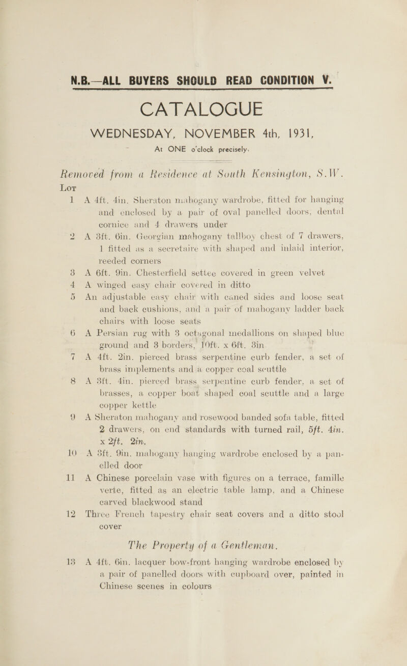 CATALOGUE WEDNESDAY, NOVEMBER 4th, 1931, At ONE o'clock precisely, Removed from a Residence at Saath Kensington, S.W. Lor 1 A 4ft. 4in. Sheraton mahogany wardrobe, fitted for hanging and enclosed by a pair of oval panelled doors, dental cornice and 4 drawers under 2 A 3ft. Gin. Georgian mahogany tallboy chest of 7 drawers, 1 fitted as a seeretaire with shaped and inlaid interior, reeded corners 38 A 6ft. 9in. Chesterfield settee covered in green velvet 4 A winged easy chair covered in ditto 5 An adjustable easy chair with caned sides and loose seat and back cushions, and a pair of mahogany ladder back chairs with loose seats 6 A Persian rug with 3 octagonal medallions on shaped blue ground and 8 borders, 19ft. x 6ft. 3in. 7 A 4ft. 2in. pierced brass serpertine curb fender, a set of brass implements and a copper coal scuttle 8 A 38ft. 4in. pierced brass serpentine curb fender, a set of brasses, a copper boat shaped coal scuttle and a large copper kettle 9 A Sheraton mahogany and rosewood banded sofa table, fitted 2 drawers, on end standards with turned rail, 5ft. 4in. x 2ft. Qin, 10 A 8ft. 9m. mahogany hanging wardrobe enclosed by a pan- elled door 11 A Chinese porcelain vase with figures on a terrace, famille verte, fitted ag an electric table lamp, and a Chinese carved blackwood stand 12 Three French tapestry chair seat covers and a ditto stool cover The Property of a Gentleman. 138 A 4ft. 6in. lacquer bow-front hanging wardrobe enclosed by a pair of panelled doors with cupboard over, painted in Chinese scenes in colours