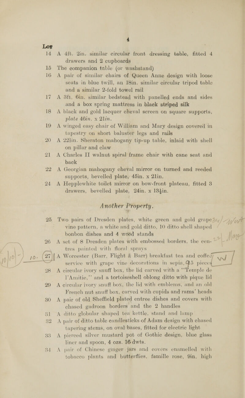 14 A 4ft. 2in. similar circular front dressing table, fitted 4 drawers and 2 cupboards 15 The companion table (or washstand) 16 A pair of similar chairs of Queen Anne design with loose seats in blue twill, an 18in. similar circular tripod table and a similar 2-fold towel rail 17 A 8ft. 6in. similar bedstead with panelled ends and sides and a box spring mattress in black striped silk 18 A black and gold lacquer cheval screen on square supports, plate 46in. x Qlin. 19 A winged easy chair of Wiliam and Mary design covered in tapestry on short baluster legs and rails 20 A 223in. Sheraton mahogany tip-up table, inlaid with shell on pillar and claw 21 A Charles II walnut spiral frame chair with cane seat and back 22 A Georgian mahogany cheval mirror on turned and reeded supports, bevelled plate, 451i. x 21in. 24 A Hepplewhite toilet mirror on bow-front plateau, fitted 8 drawers, bevelled plate, 24in. x 184in. Another Property. bo Or Two pairs of Dresden plates, white green and gold grape *z, vine pattern, a white and gold ditto, 10 ditto shell shaped bonbon dishes and 4 woéd stands 26 A set of 8 Dresden plates with embossed borders, the cen- prs tres painted with floral sprays pe 10. (27)| A Worcester (Barr, Flight &amp; Barr) breakfast tea and cofie / ee service with grape vine decorations in sepia, G5 pieces 4 28 A circular ivory snuff box, the lid carved with a ‘‘Temple de l’Amitie,’’ and a tortoiseshell oblong ditto with pique lid 29 A circular ivory snuff box, the lid with emblems, and an old French nut snuff box, carved with cupids and rams’ heads 30 <A pair of old Sheffield plated entree dishes and covers with chased gadroon borders and the 2 handles 31 <A ditto globular shaped tea kettle, stand and lamp 32 A pair of ditto table candlesticks of Adam design with chased tapering stems, on oval bases, fitted for electric light 33 A pierced silver mustard pot of Gothic design, blue glass liner and spoon, 4 ozs. 16 dwts. 34 A pair of Chinese ginger jars and covers enamelled with tobacco plants and butterflies, famille rose, 9in. high