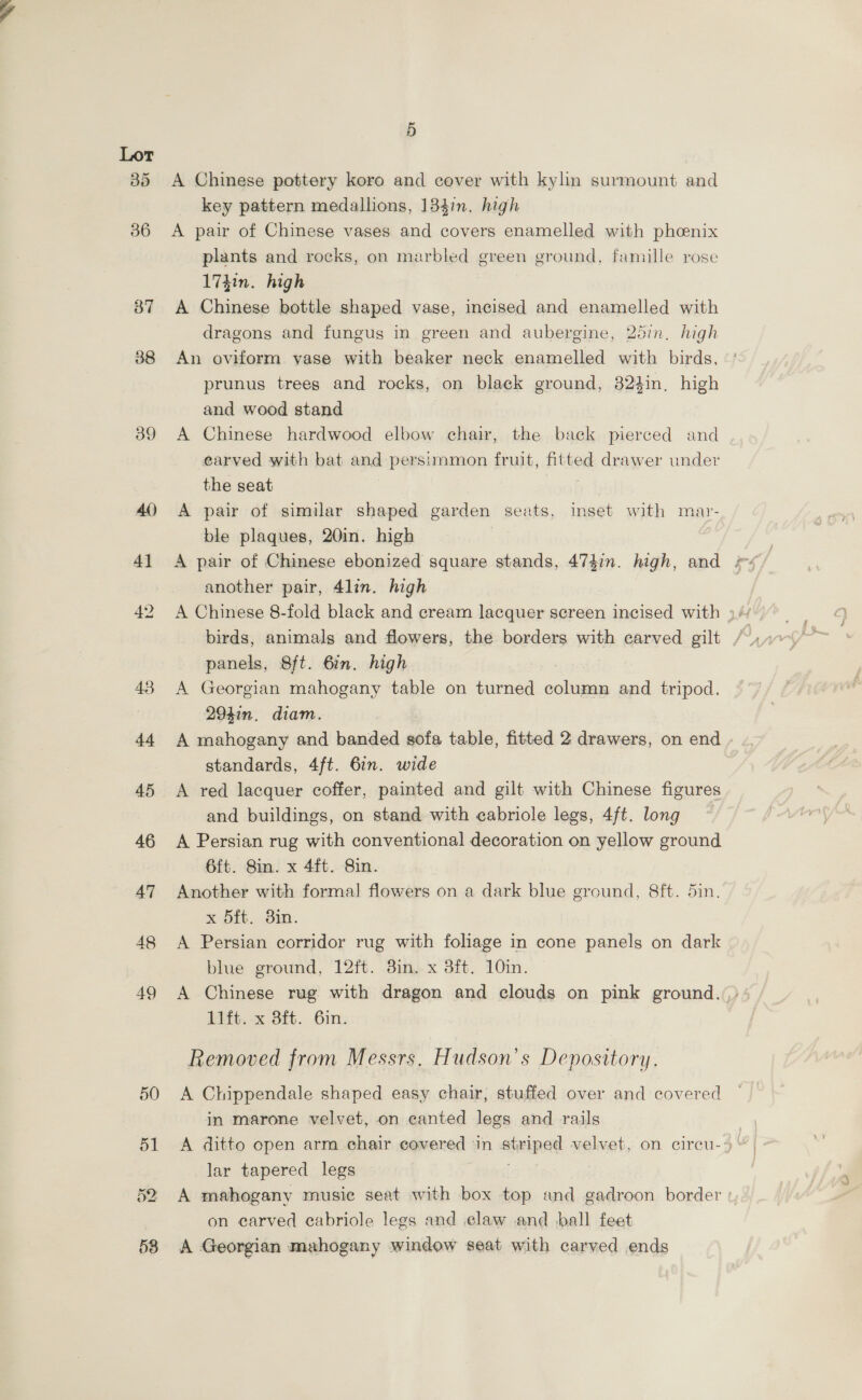 37 38 39 5 A Chinese pottery koro and cover with kylin surmount and key pattern medallions, 134in. high A pair of Chinese vases and covers enamelled with phcenix plants and rocks, on marbled green ground, famille rose 174in. high A Chinese bottle shaped vase, incised and enamelled with dragons and fungus in green and aubergine, 25in. high An oviform yase with beaker neck enamelled with birds, prunus trees and rocks, on black ground, 32%in, high and wood stand A Chinese hardwood elbow chair, the back pierced and earved with bat and persimmon fruit, ited drawer under the seat A pair of similar shaped garden seats, inset with mar- ble plaques, 20in. high | another pair, 4lin. high panels, 8ft. 6in. high A Georgian mahogany table on turned column and tripod. 294in, diam. A mahogany and banded sofa table, fitted 2 drawers, on end standards, 4ft. 6in. wide A red lacquer coffer, painted and gilt with Chinese figures and buildings, on stand with cabriole legs, 4ft. long A Persian rug with conventional decoration on yellow ground 6ft. Sin. x 4ft. Sin. Another with formal flowers on a dark blue ground, 8ft. din. x 5ft. 3in. A Persian corridor rug with foliage in cone panels on dark blue ground, 12ft. 8in, x 3ft. 10in. 11%, x Sit. 6m. Removed from Messrs, Hudson’s Depository. A Chippendale shaped easy chair, stuffed over and covered in marone velvet, on eanted legs and rails lar tapered legs on carved ecabriole legs and claw and ball feet A Georgian mahogany window seat with carved ends