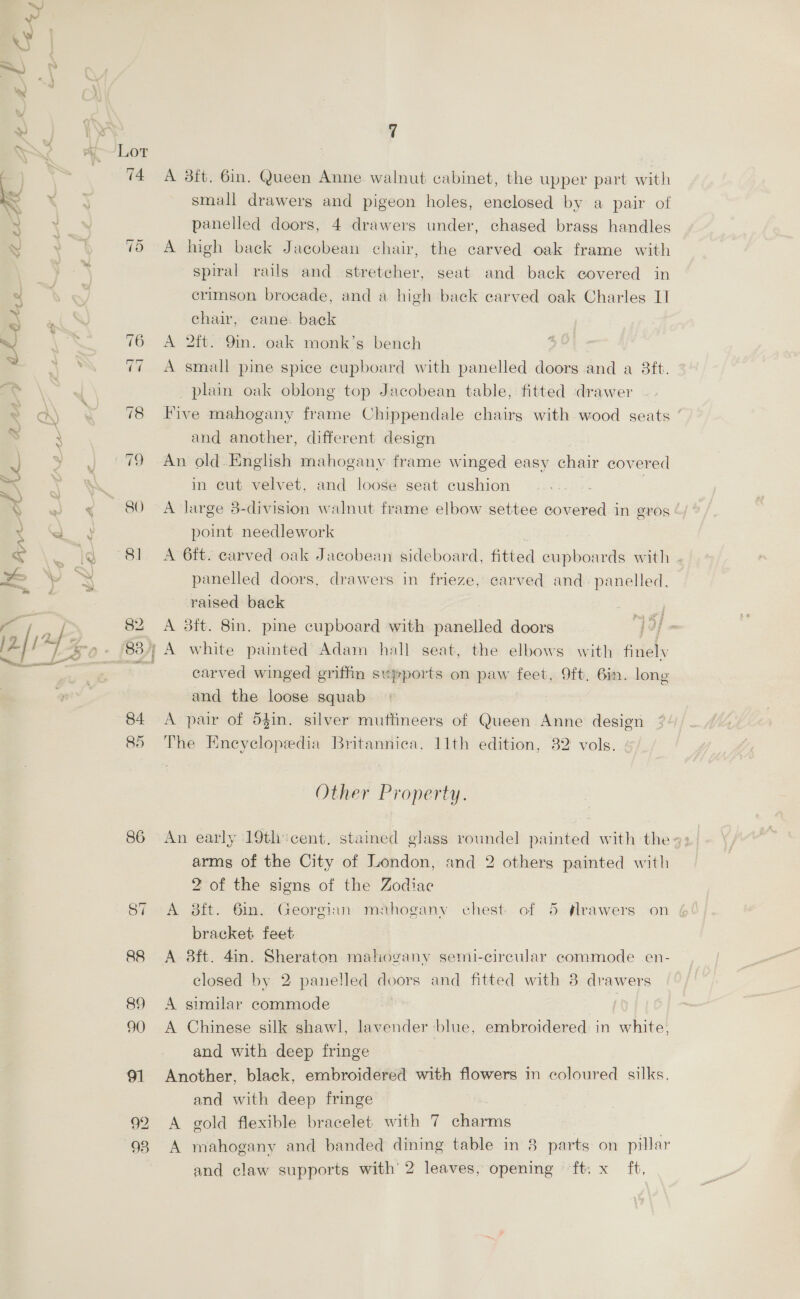 xy =.) \ ne ’ » | i 7 WO A Lor ) SS 74 A 3ft. 6in. Queen Anne walnut cabinet, the upper part with << es small drawers and pigeon holes, enclosed by a pair of \ \ panelled doors, 4 drawers under, chased brass handles - y 75 A high back Jacobean chair, the carved oak frame with 5 spiral rails and stretcher, seat and back covered in o crimson brocade, and a high back carved oak Charles 1] nf  chair, cane. back Y, . 76 A 2ft. 9in. oak monk’s bench ~ : 77 A small pine spice cupboard with panelled doors and a 8ft. ae plain oak oblong top Jacobean table, fitted drawer > ad) 78 Five mahogany frame Chippendale chairs with wood geats ‘ s i and another, different design 4 ae 79 An old. English mahogany frame winged easy chair covered oat | in eut velvet, and loose seat cushion . y § “BO. = AE large 3-division walnut frame elbow settee covered in eTOS | a point needlework < . |\% °81 A 6ft. carved oak Jacobean sideboard, fitted eupboards with x Y X panelled doors, drawers in frieze, carved and. panelled, S raised back AS , 82 A 3ft. 8in. pine cupboard with ected doors 19{ [2] 12 “ 83} A white painted Adam hall seat, the elbows with fitelsy ae Eve carved winged griffin styports on paw feet, 9ft. Bin. long and the loose squab 84 <A pair of 54in. silver muflineers of Queen Anne design 85 The Encyclopedia Britannica, 11th edition, 32 vols. Other Property. 86 An early 19tli:cent. stained glass roundel painted with the 42; arms of the City of London, and 2 others painted with 2 of the signs of the Zodiac 87 A daft. 6in. Georgian mahogany chest of 5 Arawers on bracket feet 88 A 8ft. 4in. Sheraton mahogany semi-circular commode en- closed by 2 panelled doors and fitted with 3 drawers 89 A similar commode 90 A Chinese silk shawl, lavender blue, embroidered in white, and with deep fringe 91 Another, black, embroidered with flowers in coloured silks, and with deep fringe 92 A gold flexible bracelet with 7 charms ie 93 A mahogany and banded dining table in 8 parts on pillar and claw supports with’ 2 leaves, opening ft. x ft,