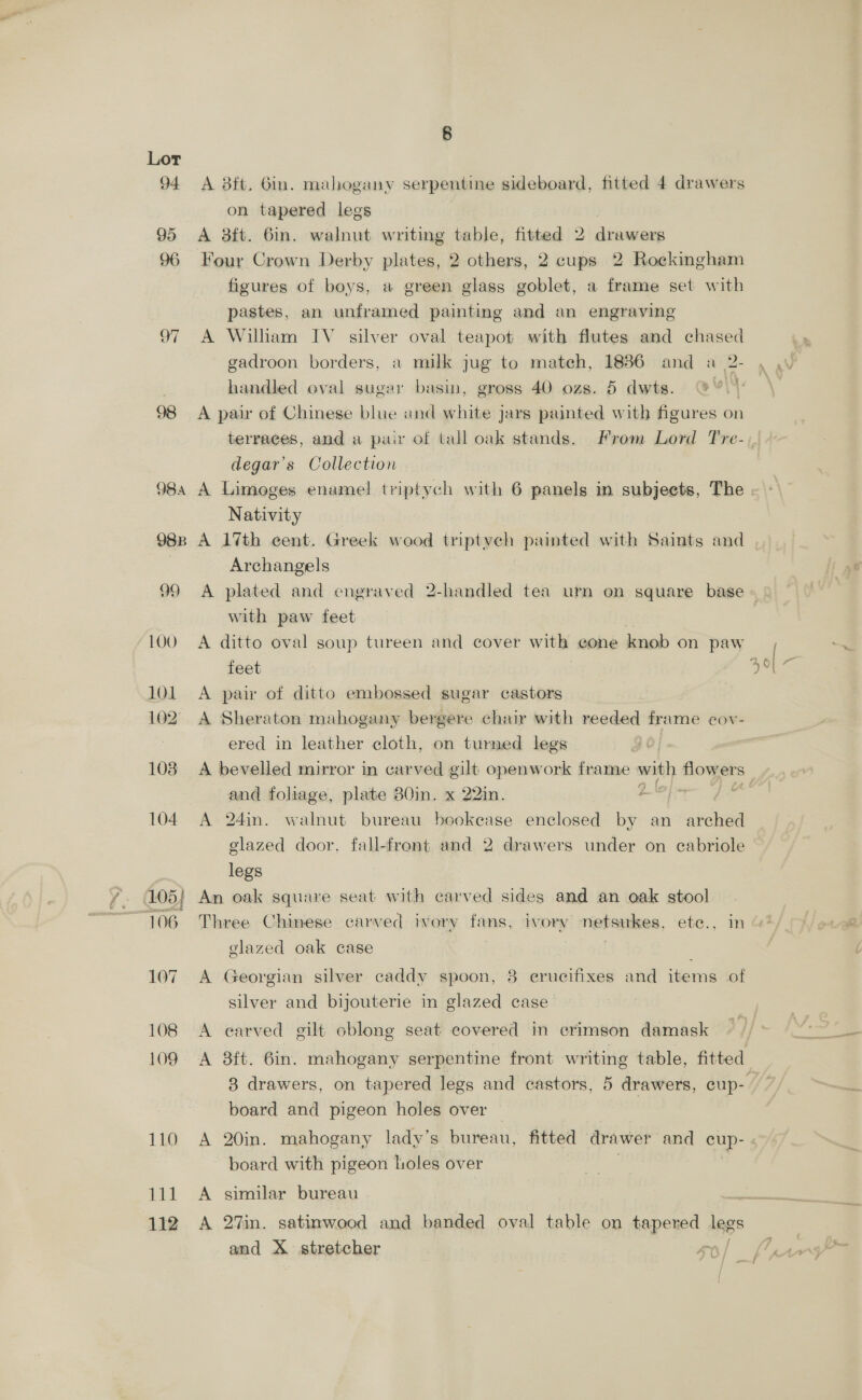 it 112 8 A 8tt. Gin. mahogany serpentine sideboard, fitted 4 drawers on tapered legs A aft. 6in. walnut writing table, fitted 2 &gt; hatha Four Crown Derby plates, 2 others, 2 cups 2 Rockingham figures of boys, a green glass goblet, a frame set with pastes, an unframed painting and an engraving A William IV silver oval teapot with flutes and chased gadroon borders, a milk jug to mateh, 1836 and handled oval sugar basin, gross 40 ozs. 5 dwts. A pair of Chinese blue and white jars painted with figures on terraces, and a pair of tall oak stands. From Lord Tre- degar’s Collection A Limoges enamel triptych with 6 panels in subjeets, The Nativity A 17th cent. Greek wood triptyeh painted with Saints and Archangels with paw feet A ditto oval soup tureen and cover with cone knob on paw feet A pair of ditto embossed sugar castors A Sheraton mahogany bergere chair with reeded frame cov- ered in leather cloth, on turned legs A bevelled mirror in carved gilt openwork frame with nite and foliage, plate 80in. x 22in. amc’ 68 A 24in. walnut bureau bookease enclosed by an arched glazed door, fall-front and 2 drawers under on cabriole legs An oak square seat with carved sides and an oak stool Three Chinese carved ivory fans, ivory netsukes, ete., in glazed oak case . A Georgian silver caddy spoon, 8 erucitixes and items of silver and bijouterie in glazed case A carved gilt oblong seat covered in crimson damask 8 drawers, on tapered legs and castors, 5 drawers, cup- board and pigeon holes over A 20in. mahogany lady’s bureau, fitted drawer and cup- board with pigeon holes over A similar bureau A 27in. satinwood and banded oval table on tapered legs