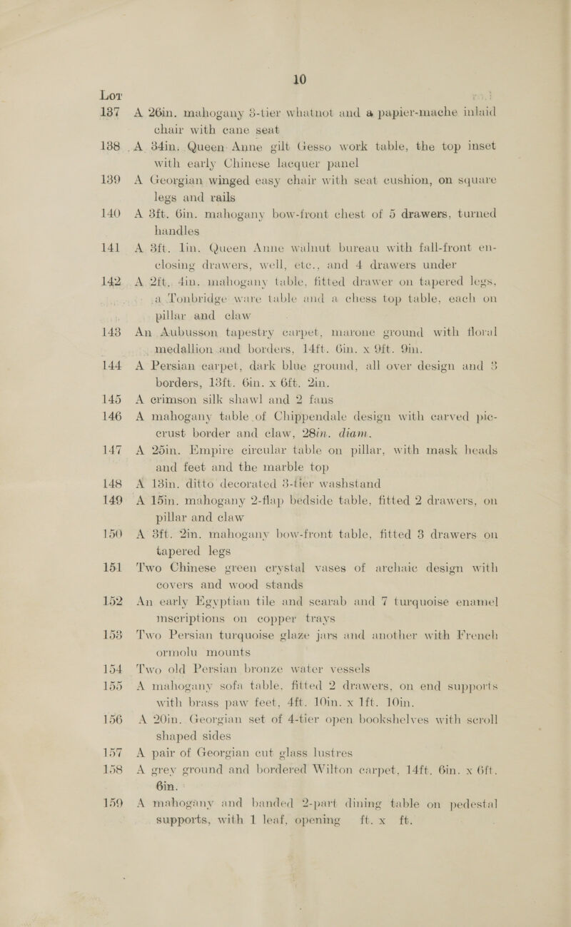 A 26in. mahogany 8-tier whatnot and a papier-mache inlaid chai with cane seat with early Chinese lacquer panel A Georgian winged easy chair with seat cushion, on square legs and rails A 3ft. Gin. mahogany bow-front chest of 5 drawers, turned handles A. 8ft. lin. Queen Anne walnut bureau with fall-front en- closme drawers, well, etc., and 4 drawers under A 2ft.. 4in. mahogany table, fitted drawer on tapered legs, a Tonbridge ware table and a chess top table, each on pillar and claw An Aubusson tapestry carpet, marone ground with floral medallion.and borders, 14ft. Gin. x 9ft. 9m. A Persian carpet, dark blue ground, all over design and 38 borders, 13ft. 6in. x 6ft. 2in. A crimson silk shawl and 2 fans A mahogany table .of Chippendale design with carved pic- erust border and claw, 28in. diam. A 25in. Empire circular table on pillar, with mask heads and feet and the marble top A 18in. ditto decorated 8-tier washstand A 15in. mahogany 2-flap bedside table, fitted 2 drawers, on pillar and claw A 8ft. 2in. mahogany bow-front table, fitted 8 drawers on tapered legs Two Chinese green crystal vases of archaic design with covers and wood stands An early Egvptian tile and scarab and 7 turquoise enamel] msecriptions on copper trays Two Persian turquoise glaze jars and another with French ormolu mounts Two old Persian bronze water vessels A mahogany sofa table, fitted 2 drawers, on end supports with brass paw feet, 4ft. 10in. x 1ft. 10in. A 20in. Georgian set of 4-tier open bookshelves with scroll shaped sides A pair of Georgian cut glass lustres A grey ground and bordered Wilton carpet, 14ft. 6in. x 6ft. 6in. A mahogany and banded 2-part dining table on pedestal supports, with 1 leaf, opening ft. x ft.