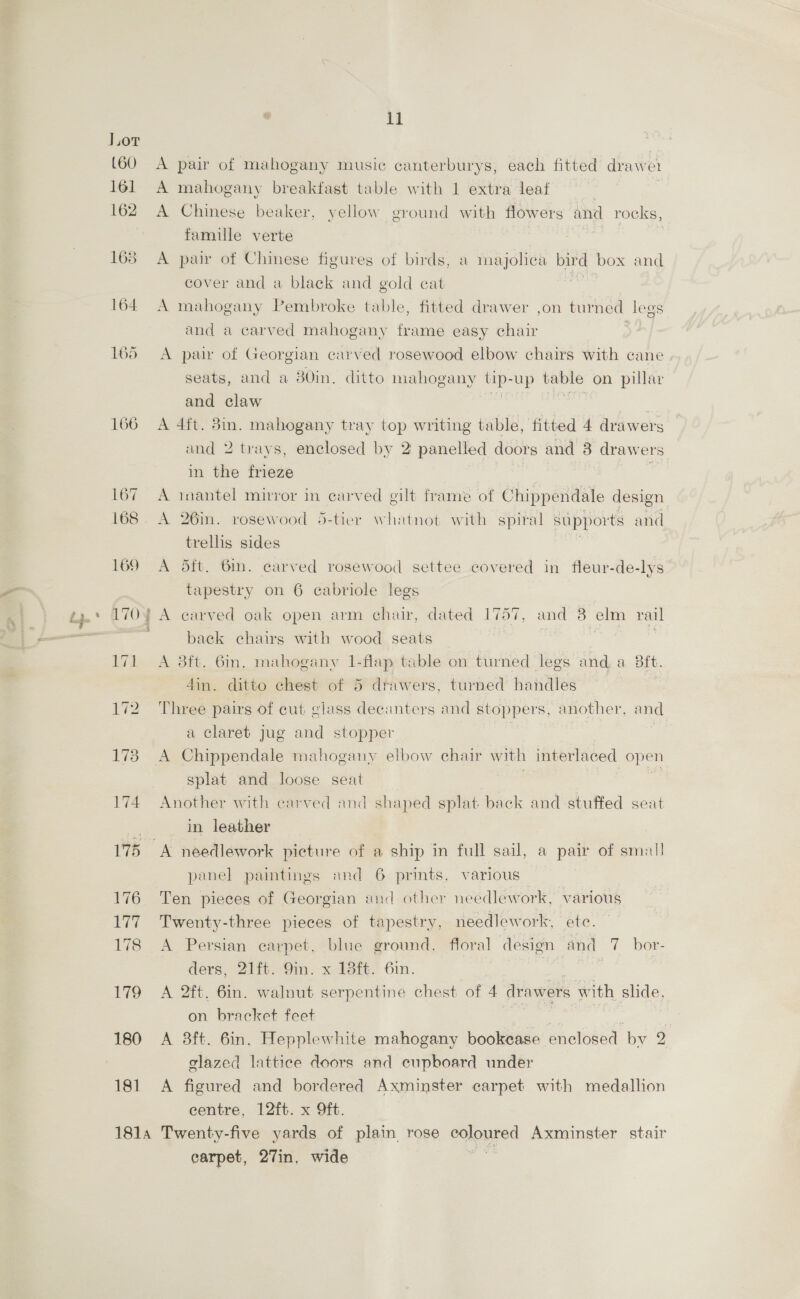 ll Wee rhitettragy A mahogany breakfast table with 1 extra leaf 7 A Chinese beaker, yellow ground with flowers and rocks, famille verte : | A pair of Chinese figures of birds, a majolica bir d box and cover and a black and gold cat A mahogany Pembroke table, fitted drawer ,on turned legs and a carved mahogany frame easy chair A pair of Georgian carved rosewood elbow chairs with cane seats, and a 30in, ditto mahogany tip-up table on pillar and claw . seat ; A 4ft. 3in. mahogany tray top writing table, fitted 4 drawers and 2 trays, enclosed by 2 panelled doors and 8 drawers in the frieze . se A inantel mirror in carved gilt frame of Chippendale design A 26in. rosewood 5-tier whatnot with spiral sapports and trellis sides . A dtt. 6m. carved rosewood settee covered in fleur-de-lys tapestry on 6 cabriole legs A carved oak open arm chair, dated 17 157, and 8 elm rail back chairs with wood seats | is A 3ft. 6in. mahogany 1-flap table on turned legs and a Bit. din. ditto chest of 5 drawers, turned handles Three pairs of cut glass decanters and stoppers, another, and a claret jug and stopper : A Chippendale mahogany elbow chair with interlaced open splat and loose seat Another with carved and shaped splat back and stuffed seat in leather A needlework picture of a ship in full sail, a pair of small panel paintings and 6 prints, various | Ten pieces of Georgian and other needlework, various Twenty-three pieces of tapestry, needlework, ete. A Persian carpet, blue ground, floral design and 7 bor- ders, 21ft. 9m. x 13ft. 6in. 3 | A 2ft. 6in. walnut serpentine chest of 4 drawers with shde, on. bracket feet a : . A 3ft. 6in. Hepplewhite mahogany bookcase enclosed by 2 glazed lattice doors and cupboard under A figured and bordered Axminster carpet with medallion centre, 12ft. x Oft. carpet, 27in, wide