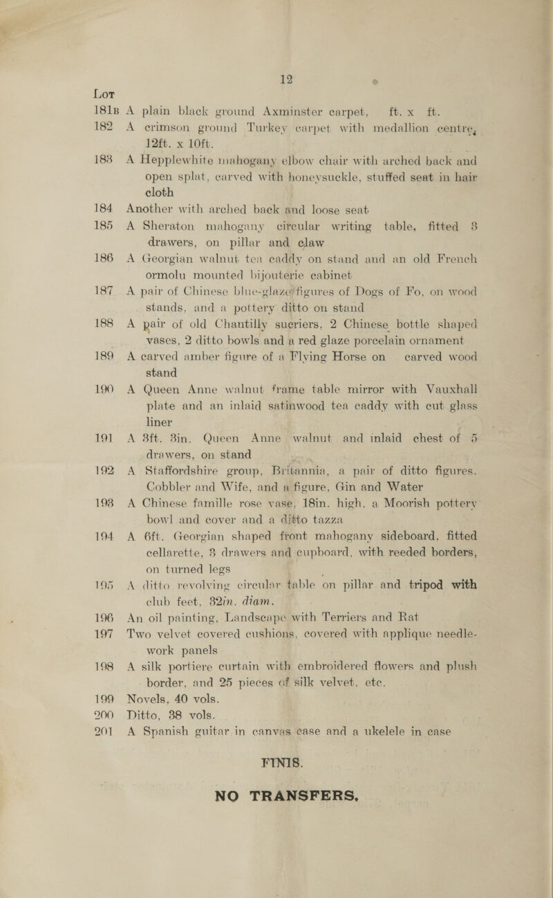 182 188 201 A crimson ground Turkey carpet with medallion centre, 12ft. x 10ft. | A Hepplewhite mahogany elbow chair with arched back and open splat, carved with honeysuckle, stuffed seat in hair cloth Another with arched back and loose seat A Sheraton mahogany citreular writing table, fitted 38 drawers, on pillar and elaw A Georgian walnut tea caddy on stand and an old French ormolu mounted bijouterie cabinet A pair of Chinese blue-glaze figures of Dogs of Fo, on wood . stands, and a pottery ditto on stand A pair of old Chantilly sueriers, 2 Chinese bottle shaped vases, 2 ditto bowls and a red glaze porcelain ornament A carved amber figure of a Flying Horse on carved wood stand A Queen Anne walnut frame table mirror with Vauxhall plate and an inlaid satinwood tea caddy with cut glass liner A 8ft. 8in. Queen Anne, walnut and inlaid chest of 6 drawers, on stand ” A Staffordshire group, Britannia, a pair of ditto figures. Cobbler and Wife, and a figure, Gin and Water A Chinese famille rose vase, 18in. high, a Moorish pottery bowl and cover and a ditto tazza A 6ft. Georgian shaped front mahogany sideboard, fitted cellarette, 8 drawers and cupboard, with reeded borders, on turned legs q A ditto revolving cireular table on pillar and tripod with elub feet, 82in. diam. An oil painting, Landscape with Terriers and Rat 3 Two velvet covered cushions, covered with applique needle- work panels A silk portiere curtain with embroidered flowers and plush border, and 25 pieces of silk velvet, ete. Novels, 40 vols. Ditto, 38 vols. A Spanish guitar in canvas case and a ukelele in case FINIS. NO TRANSFERS,