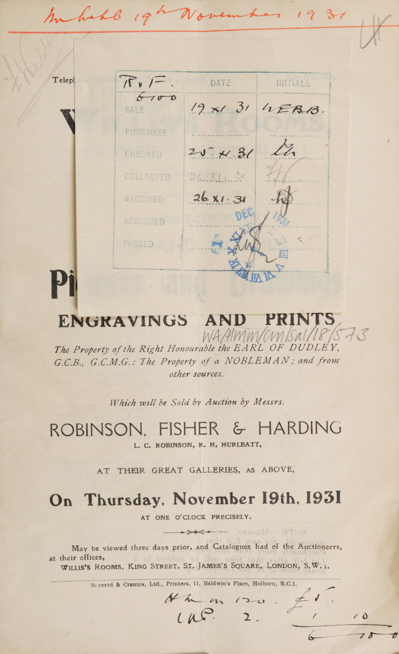       WA iii Wy The Property of the Right Honourable the EA RL ee ‘DUDLE y. G.C.B. G.CM.G.: The Property of a NOBLEMAN, and from other Sources. Which will be Sold by Auction by Messrs. ROBINSON. FISHER &amp; HARDING L. C. ROBINSON, R. H. HURLBATT, AT THEIR GREAT GALLERIES, as ABOVE, On Thursday, November [9th, [93] AT ONE O’CLOCK PRECISELY, +. =3 =&lt; May be viewed three days prior, and Catalogues had of the Auctioneers, at their offices, Wittis’s Rooms, KiNG STREET, ST. vig eee SQUARE,, LONDON, 'S,Wia.   Bernard &amp; Cr &amp; Crannis, Ltd,., Printers, Ad Baldwin's Place, Holborn, ®.C.1. a Wee | a&gt; a ee Zo ae ae Soe £0 