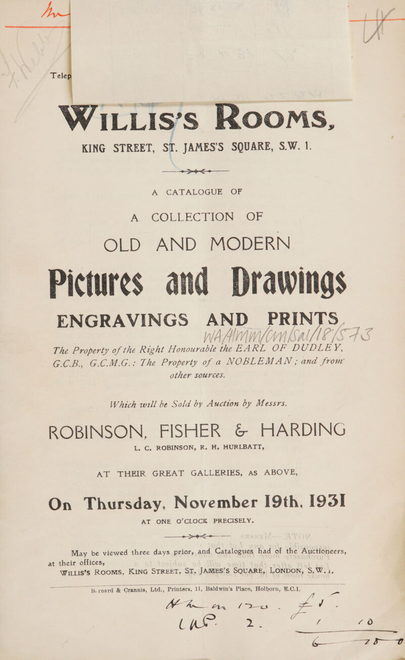 Tele  NILLIS’S ROOMS, KING STREET, ST. JAMES'S SQUARE, S.W. 1. A CATALOGUE OF An COLLECTION OP OLD AND MODERN Pictures arid ENGRAVINGS ae PRIN a WAAL Vl WU SA At The Property of the Right Honourable the EA RL OF DUDLE y, G.C.B., G.C.M.G.: The Property of a NOBLEMAN, and from other Sources.   Which will be Sold by Auction by Messrs. ROBINSON. FISHER &amp; HARDING L. C. ROBINSON, R. H. HURLBATT, AT THEIR GREAT GALLERIES, as ABOVE, On Thursday, November [9th, [95] AT ONE O’CLOCK PRECISELY, 9 May be viewed three days prior, and Catalogues had of the Auctioneers, at their offices, Wittis’s Rooms, KING STREET, ST. JAMES’S SQUARE, LONDON, S.W.i.   eee T Crannis, Ltd., Printers, 11, Baldwin's Place, Holborn, E.C.1. ae = ae ar 