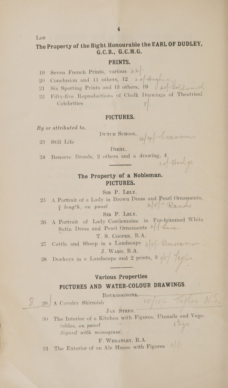 Lor The Property of the Right Honourable the EARL OF DUDLEY, G.C.B., G.C.M.G. PRINTS. 19 Seven French Prints, various 4% 290 Conclusion and 11 others, 12 4 ey 91 Six Sporting Prints and 13 others, 19 aol. 22 Fifty-five Reproducticns of Chalk Drawings of Theamieg Celebrities | PICTURES. By or attributed to. DuTCH SCHOOL. 23 Still Life DteHL, 24 Benacre Broads, 2 others and a drawing, 4 The Property of a Nobleman. PICTURES. Sir P. LeEty. 25 A Portrait of a Lady in Brown Dress oe po Ornaments, 8 length, on panel m | 7] awe Sie Peery: 26 A Portrait of Lady Castlemaine in Fur- trimmed White Satin Dress and Pearl Ornaments ~ [+- | ae T. S.. Coote, Beak Cattle and Sheep in a Landscape J. Warp, R.A. 98 Donkeys in a Landscape and 2 prints, 3 / bd ~1 eS Various Properties PICTURES AND WATER-COLOUR DRAWINGS. BouRGOGNONE. a9 } A Cavalry Skirmish JAN STEEN. 2() The Interior of a Kitchen with Figures, Utensils and Vege- tables, on panel : Signed with monogram. F. WHEATLEY, R.A. 31 The Exterior of an Ale House with Figures