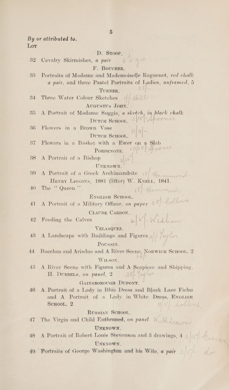 Lot aD) 32 42 43 44 46 AT 48 D. Sroop, Cavalry Skirmishes, a pair EF. BoucuHer, Portraits of Madame and Mademoiselle Raguenet, red chall a pair, and three Pastel Portraits of Ladies, unframed, 5 TURNER. | Three Water Colour Sketches 1/4 Aveustus JOHN. A Portrait of Madame Sugegia, a sheéch, in black chalk Durer Scxoon, | =f Flowers in a Brown Vase | Dvrcu Scnoon. | Flowers in a Basket with a Ewer on a Slab Porpenone, /°/'*| A Portrait of a Bishop UNKNOWN. | A Portrait of a Greek Archimandrite _ Henry Licems, 1881 (after) W. Knuzr, 1841. The “‘ Queen ”’ | ENGLISH SCHOOL, A Portrait of a Military Officer, on paper CLAUDE CARDON. Feeding the Calves VELASQUEZ. A Landscape with Buildings and Figures Poussin. Baechus and Ariadne and A River Seene, Norwich ScHoor, 2 WILSON. A River Scene with Figures and A Seapiece and Shipping, H. DusBEs, on panel, 2 GaInsBorouGH Dupont. A Portrait of a Lady in Blue Dress and Black Lace Fichu and A Portrait of a Lady in White Dress, Enciisn ScHOOL, 2 Russian ScHoon, The Virgin and Child Enthroned, on panel UNKNOWN. A Portrait of Robert Louis Stevenson and 8 drawings, 4 et UNKNOWN. Portraits of George Washington and his Wife, a pair