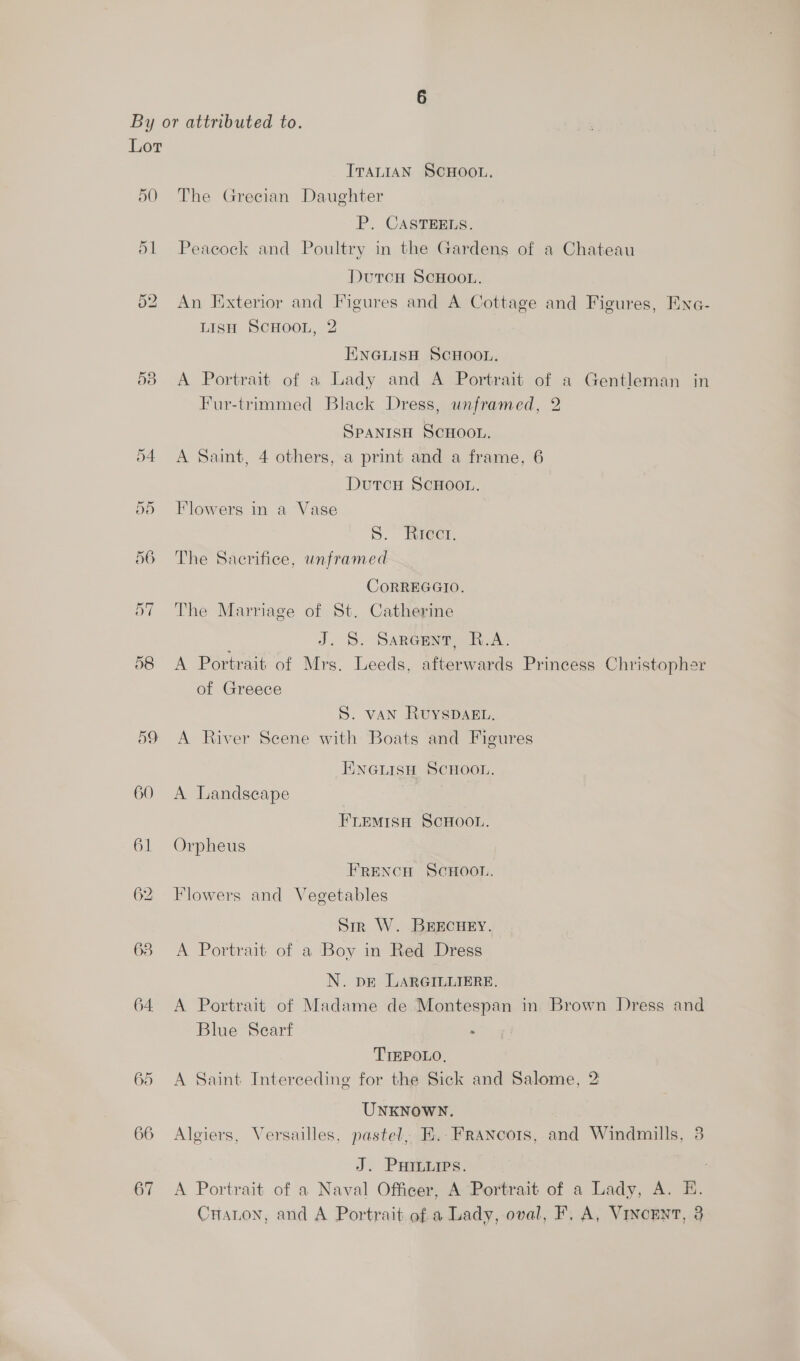 50 53 60 63 64, 65 66 67 IvantaN SCHOOL. The Grecian Daughter P. CASTEELS. Peacock and Poultry in the Gardens of a Chateau Duron ScHoot. An Exterior and Figures and A Cottage and Figures, Eine- LisH SCHOOL, 2 ENGLISH SCHOOL. A Portrait of a Lady and A Portrait of a Gentleman in Fur-trimmed Black Dress, unframed, 2 Spanish Scnoon. A Saint, 4 others, a print and a frame, 6 DutcH SCHOOL. Flowers in a Vase S. ItreCr, The Sacrifice, unframed CoRREGGIO. The Marriage of St. Catherine J. 5S. Sareceng, R.A. A Portrait of Mrs. Leeds, afterwards Princess Christopher of Greece S. van RuysDAg. A River Scene with Boats and Figures ENGLISH SCHOOL. A Landscape FLEMISH SCHOOL. Orpheus FRENCH SCHOOL. Flowers and Vegetables Sir W. BEECHEY. A Portrait of a Boy in Red Dress N. pe LARGILLIERE. A Portrait of Madame de Montespan in Brown Dress and Blue Scarf . TIEPOLO, A Saint Interceding for the Sick and Salome, 2 UNKNOWN. Algiers, Versailles, pastel, E..FraNncots, and Windmills, 3 J. PHILLIPS. A Portrait of a Naval Officer, A Portrait of a Lady, A. E. Craton, and A Portrait of a Lady, oval, F, A, Vincent, 3