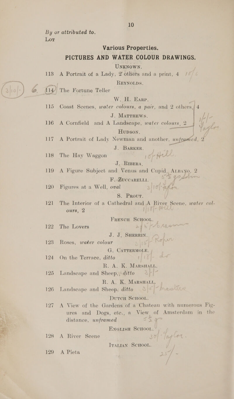 By or attributed to. Lor Various Properties. PICTURES AND WATER COLOUR DRAWINGS. UNKNOWN. 118 A Portrait of a Lady, 2’ others and a print, 4 REYNOLDS. 2. iy The Fortune Teller W. H. Earp. 115 Coast Scenes, water colours, a pair, and 2 others,/ 4 J. MATTHEWS. 116 A Cornfield and A Landscape, water colours, 2 { ‘ Hupson. 117 A Portrait of Lady Newman and another, unframed, 2 < J. BarKER. ; 118 The Hay Waggon Oe HAY J. RIBERA. 119 A Figure Subject and Venus and Cupid, Atpano, 2 Eidivecamen. > 7A 120 Figures at a Well, oval Of date S. Prout. | 121 The Interior of a Cathedral and A River Scene, water col- ours, 2 Hee FRENCH SCHOOL. 122. The Lovers > § tA | J. J, SHERRIN. 128 Roses, water colour G. CATTERMOLE, | 124 On the Terrace, ditto R. A. K. MARSHALL. 125 Landseape and Sheep,, ditto R. A. K. MarsHatu. 126 Landscape and Sheep, ditto Dutcn SCHOOL. 127 A View of the Gardens of a Chateau with numerous Fig- ures and Dogs, etc., a View of Amsterdam in the distance, unframed |  ENGLISH SCHOOL. 128 A River Scene ; ITALIAN SCHOOL. 129 A Pieta