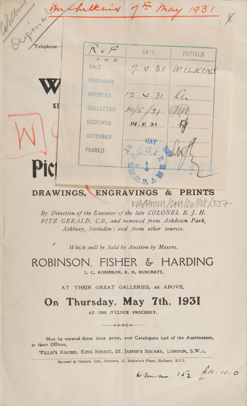   4. SALE   VM,    PURCHASE CHEGKED   COLLECTED  y iby i (a Nev Lét lon { Kall ANE thee = By Direction of the Executor of the late COLONEL B. J. H. FITZ GERALD, C.B., and removed from Ashdown Park, Ashbury, Swindon: and from other sources. Which will be Sela by Auction by Messrs. ROBINSON, FISHER &amp; HARDING L. C., ROBINSON, R. H. HURLBATT, AT THEIR GREAT GALLERIES, as ABOVE, On Thursday. May 7th, I95I AT ONE O’CLOCK PRECISELY. May be viewed three days prior, and Catalogues had of the Auctioneers, at their Offices, Wur1is’s Rooms, KING STREET, ST. JAMES’S SQUARE, LONDON, S.W.1.  Barnard &amp; Crannis, Ltd., Printers, 11, Baldwin's Place, Holborn. E.C.1, PY y iJ fu a Sf a