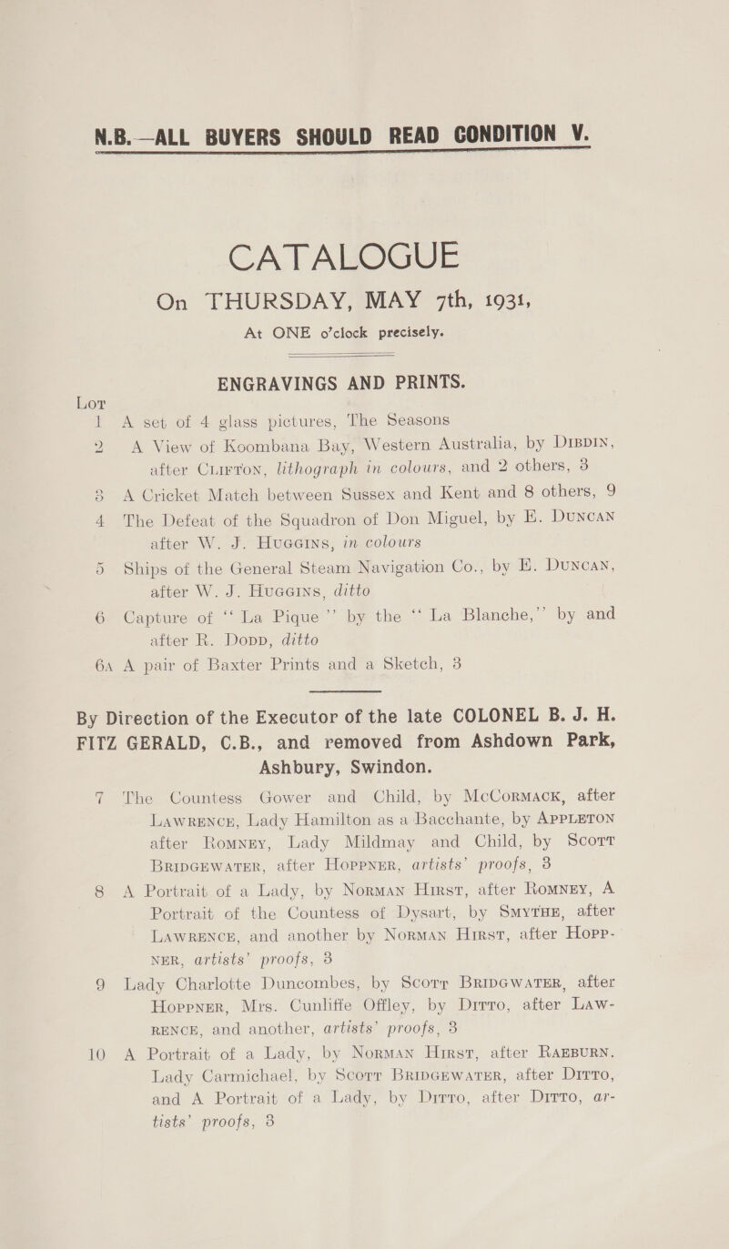  Lor He CD Or 6  CATALOGUE On THURSDAY, MAY 7th, 1931, At ONE o’clock precisely.   ENGRAVINGS AND PRINTS. A set of 4 glass pictures, The Seasons A View of Koombana Bay, Western Australia, by D1BDIN, after Ciirron, lithograph in colours, and 2 others, 3 A Cricket Match between Sussex and Kent and 8 others, 9 The Defeat of the Squadron of Don Miguel, by E. Duncan after W. J. Huaatns, in colours Ships of the General Steam Navigation Co., by E. Duncan, after W. J. Hucers, ditto Capture of ‘‘ La Pique’ by the ‘‘ La Blanche,” by and after R. Dopp, ditto 10 Ashbury, Swindon. The Countess Gower and Child, by McCormack, after LawreEncz, Lady Hamilton as a Bacchante, by APPLETON after Romney, Lady Mildmay and Child, by Scort BripGEwatsr, after Hoppnur, artists’ proofs, 3 A Portrait of a Lady, by Norman Hirst, after Romney, A Portrait of the Countess of Dysart, by Smyrsx, after LAWRENCE, and another by Norman Hirst, after Hopp- NER, artists’ proofs, 3 Lady Charlotte Duncombes, by Scorr BripcwarTsr, after Hoppner, Mrs. Cunliffe Offley, by Drrro, after Law- RENCE, and another, artists’ proofs, 3 A Portrait of a Lady, by Norman Hirst, after RAEBURN. Lady Carmichael, by Scorr Bripcewaresr, after Dirto, and A Portrait of a Lady, by Dirro, after Dirto, ar- tists’ proofs, 3