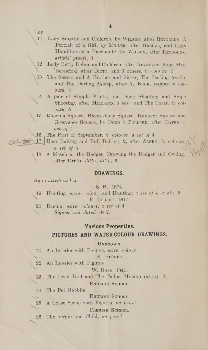 OT as &amp; yO} ot Be i ava J 4 Lady Smythe and Children, by Winson, after Reynotps, A Portrait of a Girl, by Miuusr, after Greuzz, and Lady Hamilton as a Bacchante, by Wiuson, after Reynoups, artists’ proofs, 8 Lady Betty Delme and Children, after RryNoutps, Hon. Mis. ‘Beresford, after Drrro, and 8 others, in colours, 5 The Sisters and A Brother and Sister, The Darling Awake and The Darling Asleep, after A. Buck, stipple in col- ours, 4 A pair of Stipple Prints, and Duck Shooting and Snipe Shooting, after Moruanp, a pair, and The Toast, in col- ours, 5 Queen’s Square, Bloomsbury Square, Hanover Square and Grosvenor Square, by Dopp &amp; Potuarp, after Days, a set of 4 The First of September, in colours, a set of 4 ‘Bear Baiting and Bull Baiting, 2, after ALKEN, im colours. sg a set of 8 after Ditto, ditto, ditto, 8 DRAWINGS. 19 \ 20 S. B., 1874. Hunting, water colour, and Hunting, a set of 4, chalk, 5 FH. Cooprr, 1817. Racing, water colours, a set of 4 Signed and dated 1817. Various Properties. PICTURES AND WATERCOLOUR DRAWINGS. UNKNOWN. An Interior with Figures, water colour H. BECKER, An Interior with Figures W. Ross, 18441. The Dead Bird and The Tailor, Moron (after), ENGLIisH SCHOOL. 2 —! The Pet Rabbits ENGLIsH SCHOOL. A Coast Scene with Figures, on panel FLEMISH SCHOOL. The Virgin and Child, on panel