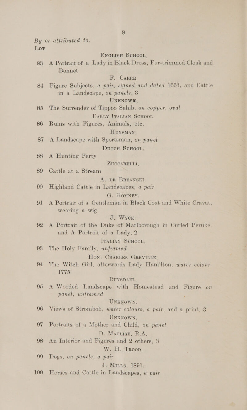 83 84 85 86 87 88 89 90 91 ice) bo 93 94 95 96 97 98 99 100 ENGLISH SCHOOL, A Portrait of a Lady in Black Dress, Fur-trimmed Cloak and ‘Bonnet F. CaRRE, Figure Subjects, a pair, signed and dated 1663, and Cattle in a Landscape, on panels, 3 UNKNOWYM., The Surrender of Tippoo Sahib, on copper, oval Earuy ITALIAN SCHOOL. Ruins with Figures, Animals, etc. HuysMAN, A Landscape with Sportsman, on panel Dutcu ScHoo.. A Hunting Party ZUCCARELLT, Cattle at a Stream A. DE BREANSEI. Highland Cattle in Landscapes, a pair G. Romney. A Portrait of a Gentleman in Black Coat and White Cravat, wearing a wig J. Wyck. A Portrait of the Duke of Marlborough in Curled Peruke. and A Portrait of a Lady, 2 ITALIAN SCHOOL. The Holy Family, unframed Hon. CHARLES GREVILLE. The Witch Girl, afterwards Lady Hamilton, water colour 1775 RUYSDAEL. A Wooded Tandscape with Homestead and Figure, on panel, unframed UNKNOWN. Views of Stromboli, water colours, a pair, and a print, 8 UNKNOWN. Portraits of a Mother and Child, on panel D. Mactuise, R.A. An Interior and Figures and 2 others, 3 W. H. Troop. Dogs, on panels, a pair J. Minus, 1891. Horses and Cattle in Landscapes, a pair