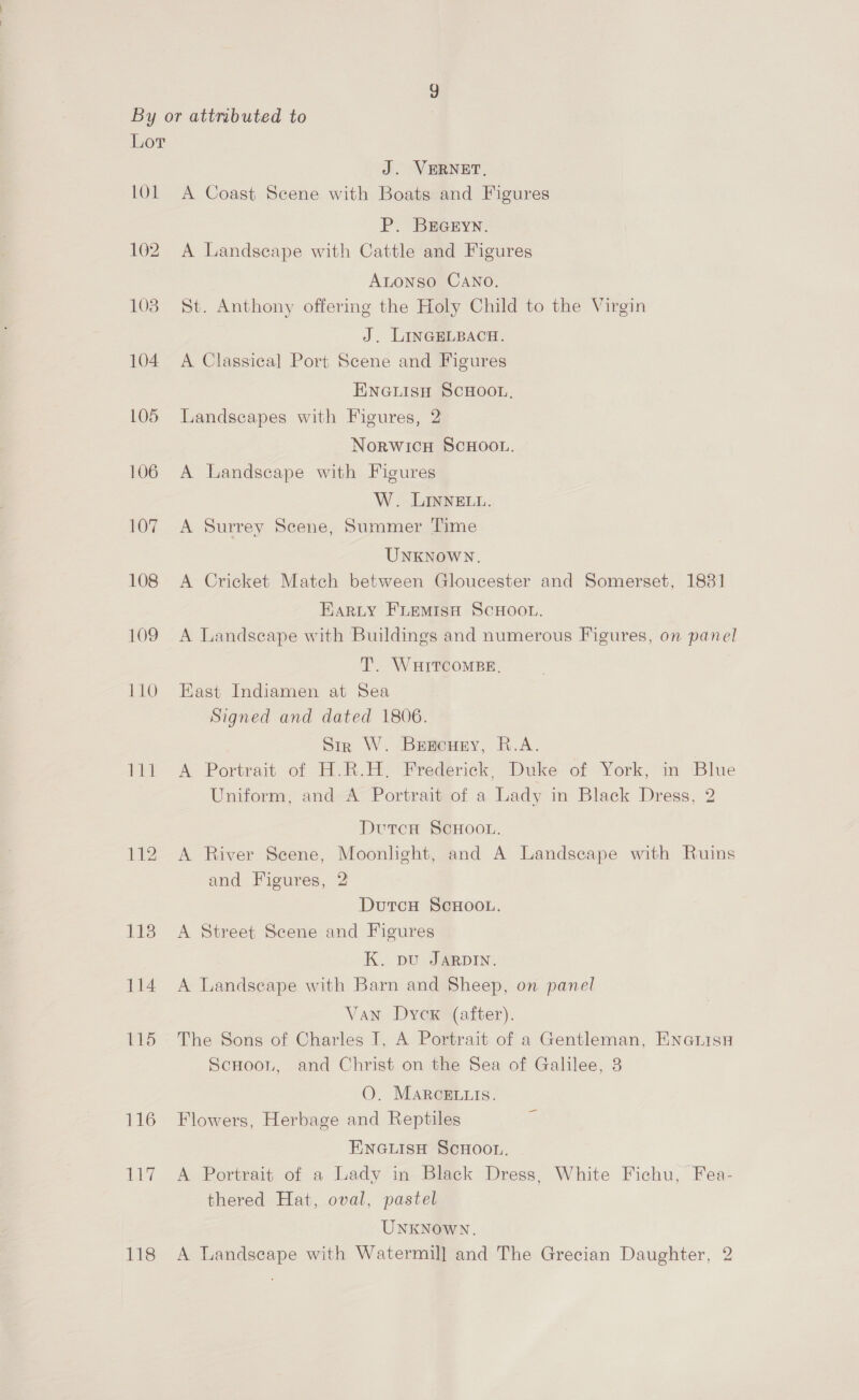 101 102 108 104 L05 pa: 116 igh / J. VERNET, A Coast Scene with Boats and Figures P. BEGEYN. A Landseape with Cattle and Figures Atonso CANO. St. Anthony offering the Holy Child to the Virgin J. LINGELBACH. A Classical Port Scene and Figures ENGLISH SCHOOL, Landscapes with Figures, 2 NoRWICH SCHOOL. A Landscape with Figures W. LINNELL. A Surrey Scene, Summer Time UNKNOWN. A Cricket Match between Gloucester and Somerset, 1831 EARLY FLEMISH SCHOOL. A Landscape with Buildings and numerous Figures, on panel T. WHITCOMBE, East Indiamen at Sea Signed and dated 1806. Sir W. Bebeuny, R.A. A Portrait of H.R.H. Frederick, Duke of York, in Blue Uniform, and A Portrait of a Lady in Black Dress, 2 Dutcu SCHOOL. A River Scene, Moonlight, and A Landseape with Ruins and Figures, 2 DutcH SCHOOL. A Street Scene and Figures K. pu JARDIN. A Landseape with Barn and Sheep, on panel Van Dycx (after). The Sons of Charles I, A Portrait of a Gentleman, Enauisu Scuoon, and Christ on the Sea of Galilee, 3 O. MARcELLIS. Flowers, Herbage and Reptiles ENGLISH SCHOOL. A Portrait of a Lady in Black Dress, White Fichu, Fea- thered Hat, oval, pastel UNKNOWN.