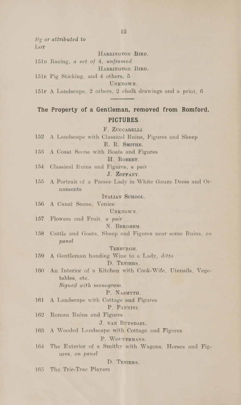 By or attributed to Lor HARRINGTON ‘BIRD. 151p Racing, a set of 4, unframed HARRINGTON BIRD. 151m Pig Sticking, and 4 others, 5 UNKNOWN. 151r A Landscape, 2 others, 2 chalk drawings and a print, 6 The Property of a Gentleman, removed from Romford. PICTURES. F, ZUCCARELLI. 152. A Landseape with Classical Ruins, Figures and Sheep | EK. R. Smirue. 153 A Coast Scene with Boats and Figures H. Ropert. 154 Classical Ruins and Figures, a pair | J. Zorrany. 155 A Portrait of a Parsee Lady in White Gauze Dress and Or- naments ITALIAN SCHOOL. 156 A Canal Scene, Venice UNKNOWN. 157 Flowers and Fruit, a pair N. BERGHEM. 158 Cattle and Goats, Sheep and Figures near some Ruins, on panel TERBURGH. 159 A Gentleman handing Wine to a Lady, ditto D. TENTERS. 160 An Interior of a Kitchen with Cook-Wife, Utensils, Vege- tables, ete. Signed with monogram. P. Nasmyta. 161 A Landscape with Cottage and Figures 3 P. Panwnint. 162 Roman Ruins and Figures J. VAN RUYSDAEL. 163 A Wooded Landscape with Cottage and Figures P. WovuvVERMANS. 164 The Exterior of a Smithy with Wagons, Horses and Fig- ures, on panel D. TENtErRs. 165 The Trie-Trac Players