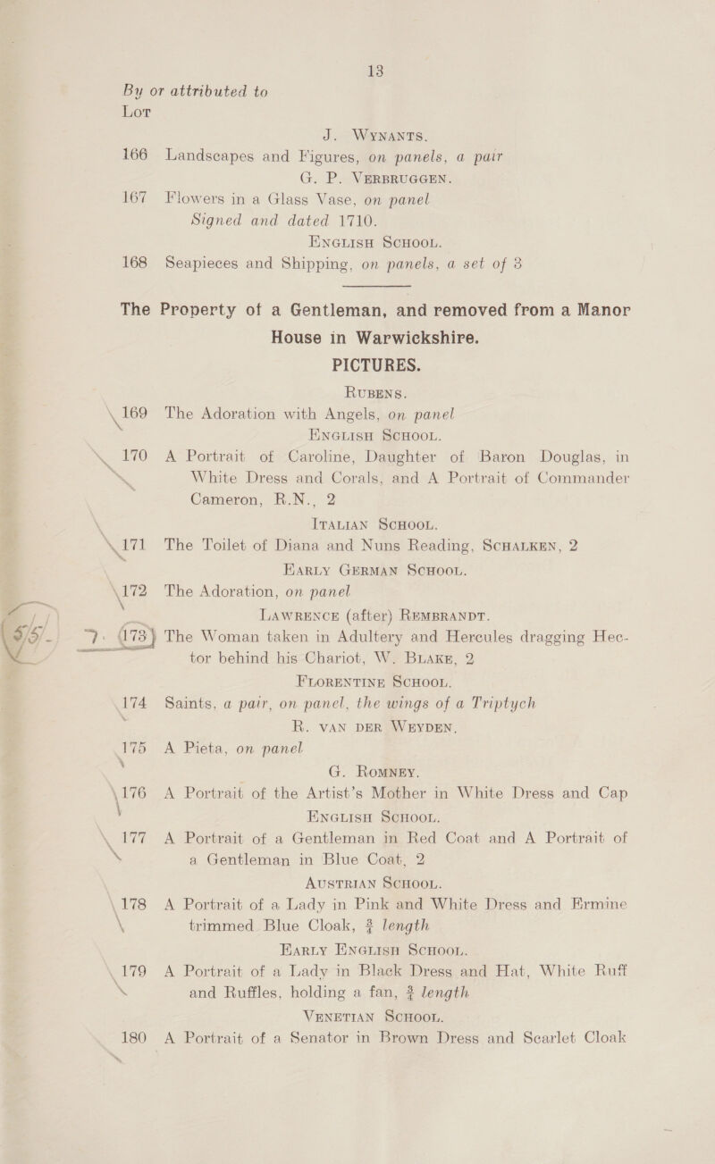 By or attributed to Lor J. WYNANTS. 166 Landscapes and Figures, on panels, a pair G. P. VERBRUGGEN. 167 Flowers in a Glass Vase, on panel Signed and dated 1710. ENGLISH SCHOOL. 168 Seapieces and Shipping, on panels, a set of 8 The Property of a Gentleman, and removed from a Manor House in Warwickshire. PICTURES. RUBENS. \ 169 The Adoration with Angels, on panel ENGLISH SCHOOL. . 170 A Portrait of Caroline, Daughter of Baron Douglas, in ‘\ White Dress and Corals, and A Portrait of Commander Cameron, R.N., 2 | ITALIAN SCHOOL. Soil The Toilet of Diana and Nuns Reading, ScHALKEN, 2 | Harty GERMAN ScHOOL. \172 The Adoration, on panel : LAWRENCE (after) REMBRANDT. ez (I 73} The Woman taken in Adultery and Hercules dragging Hec- ees tor behind his Chariot, W. Buaxks, 2 FLORENTINE SCHOOL. 174 Saints, a pair, on panel, the wings of a Triptych ; R. vAN DER WEYDEN, 175 A Pieta, on panel G. RomMNgEy, .176 A Portrait of the Artist’s Mother in White Dress and Cap ENGLISH SCHOOL. \. 177 A Portrait of a Gentleman in Red Coat and A Portrait of \ a Gentleman in ‘Blue Coat, 2 AUSTRIAN SCHOOL. \178 <A Portrait of a Lady in Pink and White Dress and Ermine \ trimmed Blue Cloak, ? length Earty ENGLISH SCHOOL. (179 A Portrait of a Lady in Black Dress and Hat, White Rutt ‘ and Ruffles, holding a fan, # length VENETIAN SCHOOL. 180 A Portrait of a Senator in Brown Dress and Scarlet Cloak