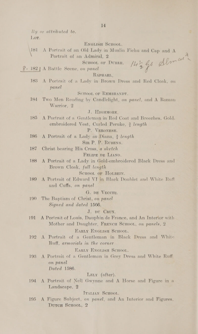By or attributed to. jor. ENGLISH SCHOOL. 181 A Portrait of an Old Lady in Muslin Fichu and Cap and A \ Portrait of an Admiral, 2 10 Scuoot or Durer. /), ‘A 4 gay RAPHAEL, 1838 &lt;A Portrait of a Lady in Brown Dress and Red Cloak, on panel SCHOOL OF REMBRANDT, 184 Two Men Reading by Candlelight, on panel, and A Roman Warrior, 2 J. Higumore, 185 A Portrait of a Gentleman in Red Coat and Breeches, Gold- embroidered Vest, Curled Peruke, ? length P. VERONESE. 186 A Portrait of a Lady as.Diana, ? length DIRP. Be Eocene. 187 Christ bearing His Cross, a sketch FELIPE DE LIANO. 188 A Portrait of a Lady in Gold-embroidered Black Dress and ‘Brown Cloak, full length ScHooL. oF Hope. 189 A Portrait of Edward VI in Black Doublet and White Ruff and Cuffs, on panel G. DE VECCHI. 190 The Baptism of Christ, on panel Signed and dated 1566. J. DU CRUX. 191 &lt;A Portrait of Louis, Dauphin de France, and An Interior with Mother and Daughter, Frencn ScHoon, on panels, 2 EarLty ENGLisH SCHOOL. 192 A Portrait of a Gentleman in Black Dress and White Ruff, armorials in the corner EARLY ENGiIsH SCHOOL. 193 A Portrait of a Gentleman in Grey Dress and White Ruff, on panel Dated 1586. Ley (after). 194 A Portrait of Nell Gwynne and A Horse and Figure in a Landscape, 2 ITALIAN SCHOOL. 195 A Figure Subject, on panel, and An Interior and Figures, DutcH ScHooL, 2