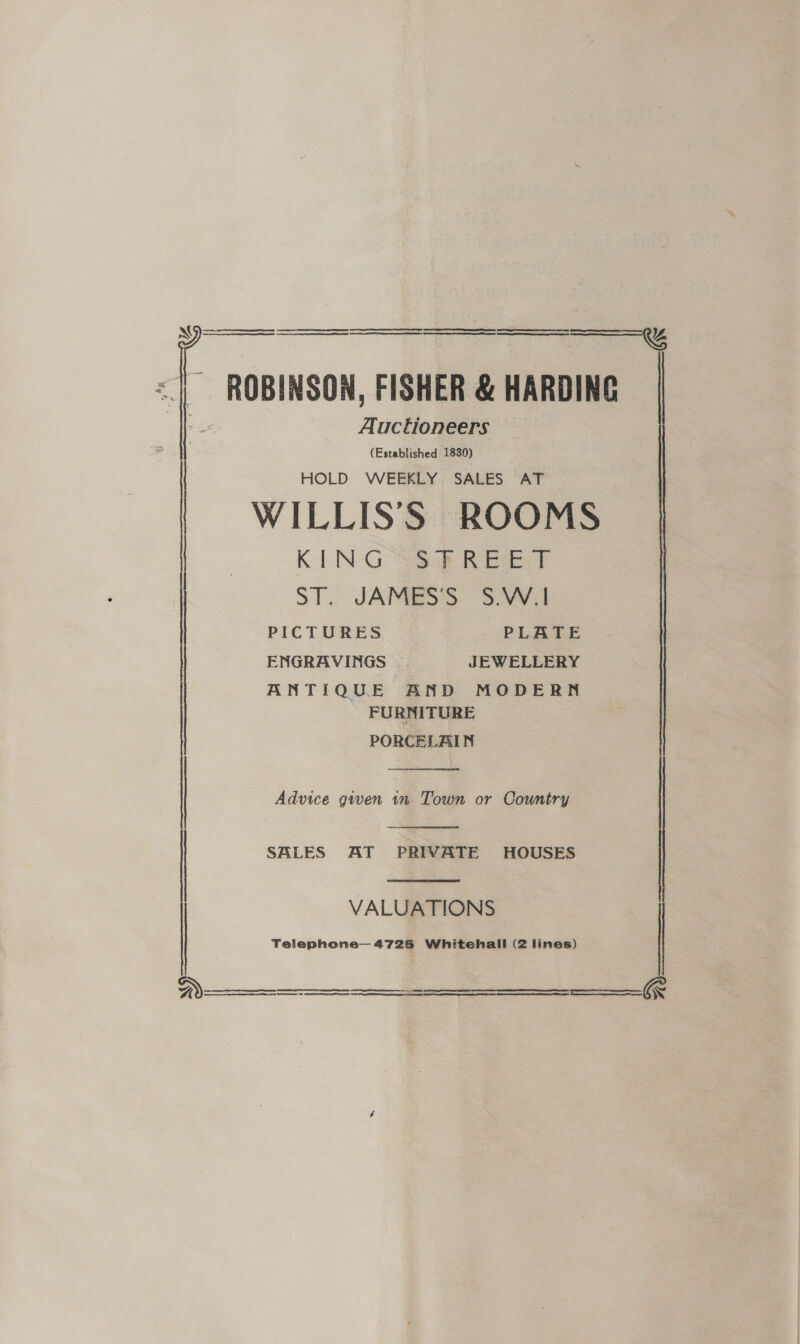   ~ ROBINSON, FISHER &amp; HARDING Auctioneers (Established 1830) HOLD WEEKLY SALES AT WILLIS’S ROOMS KIN G oe REEF oT. JAMES: S.v¥i4 PICTURES PLATE ENGRAVINGS | JEWELLERY ANTIQUE AND MODERN FURNITURE PORCELAIN  Advice given tn Town or Country  SALES AT PRIVATE HOUSES  VALUATIONS Telephone— 4725 Whitehall (2 lines)     