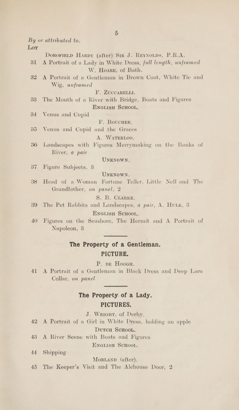 bl 38 9 40) 4] DoRoFIELD Harpy (after) Sir J. Reynoups, P.R.A. A Portrait of a Lady in White Dress, full length, unframed W. Hoare, of Bath. A Portrait of a Gentleman in Brown Coat, White Tie and Wig, unframed F, ZUCCARELLI. The Mouth of a River with Bridge, Boats and Figures ENGLISH SCHOOL, Venus and Cupid IF, Boucuer, Venus and Cupid and the Graces A. WATERLOO. Landscapes with Figures Merrymaking on the Banks of River, a pai UNKNOWN. Figure Subjects, 3 UNKNOWN. Head of a Woman Fortune Teller, Little Nell and The Grandfather, on panel, 2 S. B. Crarxe. The Pet Rabbits and Landscapes, a pair, A. HuLxK, 38 ENGLISH SCHOOL, Figures on the Seashore, The Hermit and A Portrait of Napoleon, 3 The Property of a Gentleman. PICTURE. P. pe Hooau. A Portrait of a Gentleman in Black Dress and Deep Lace Collar, on panel The Property of a Lady. PICTURES. J. Wricut, of Derby. A Portrait of a Girl in White Dress, holding an apple DutcH ScHOOL. A River Scene with Boats and Figures ENGLISH SCHOOL. Shipping Morand (after).