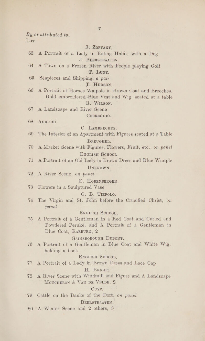 63 64 65 66 67 74 75 76 id 78 80 J. ZOFFANY, A Portrait of a Lady in Riding Habit, with a Dog J. BEERSTRAATEN. A Town on a Frozen River with People playing Golf T. Luwy. Seapieces and Shipping, a pair T. Hupson. A Portrait of Horace Walpole in Brown Coat and Breeches, Gold embroidered ‘Blue Vest and Wig, seated at a table R. WILson. A Landscape and River Scene CORREGGIO. Amorini C. LAMBRECHTS. The Interior of an Apartment with Figures seated at a Table IBREUGHEL. _ A Market Scene with Figures, Flowers, Fruit, etc., on panel ENGLIsH SCHOOL, A Portrait of an Old Lady in Brown Dress and Blue Wimple UNKNOWN. A River Scene, on panel Hi. HoBENBERGEN, Flowers in a Sculptured Vase G. B.. Tigpono. The Virgin and St. John before the Crucified Christ, on panel ENGLISH SCHOOL, A Portrait of a Gentleman in a Red Coat and Curled and Powdered Peruke, and A Portrait of a Gentleman in Blue Coat, RAEBURN, 2 GAINSBOROUGH DUPONT. A Portrait of a Gentleman in Blue Coat and White Wig, holding a book ENGLIsH SCHOOL. A Portrait of a Lady in Brown Dress and Lace Cap H. Brieur. A River Scene with Windmill and Figure and A Landscape Movucneron &amp; VAN DE VELDE, 2 Cuyp. Cattle on the Banks of the Dort, on panel BEERSTRAATEN. A Winter Scene and 2 others, 8