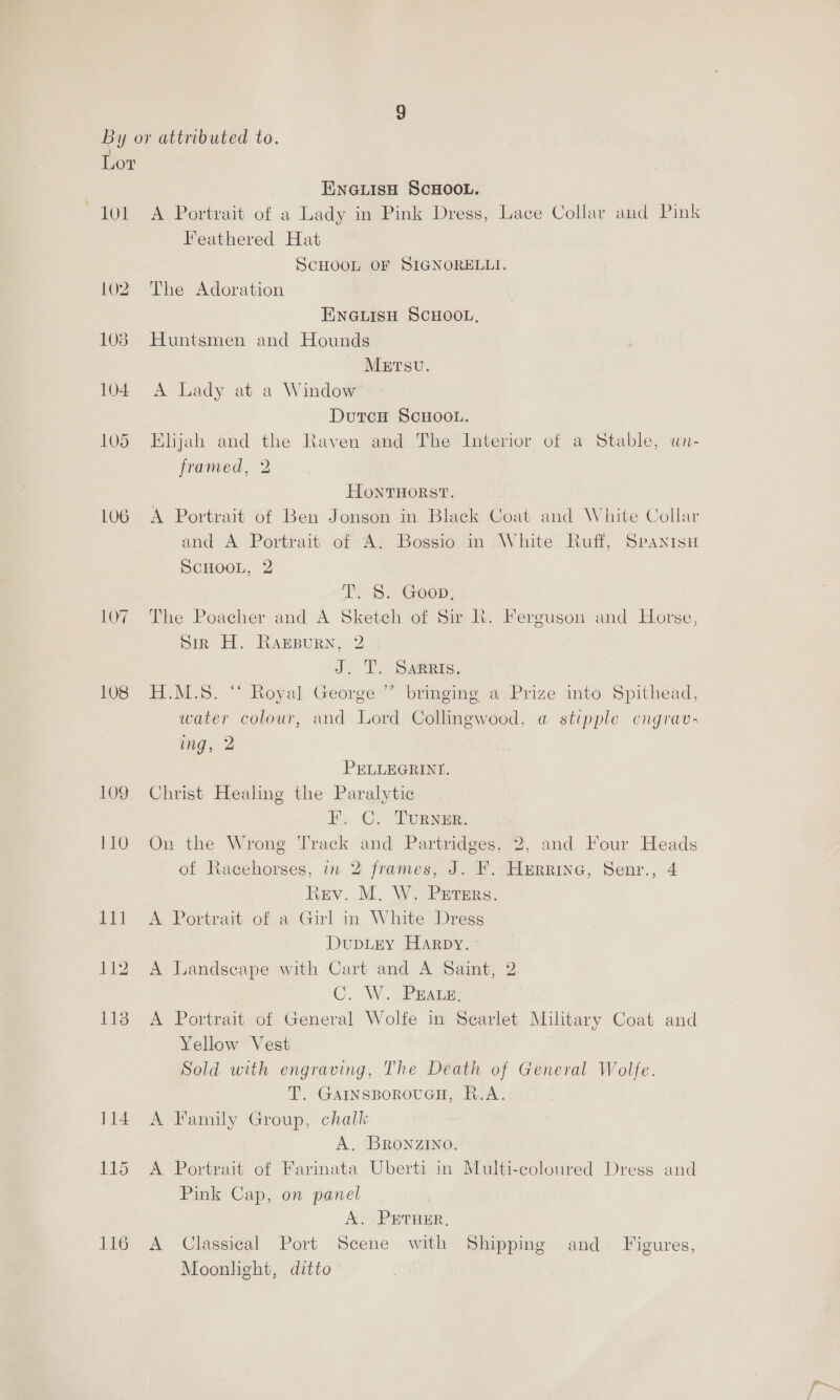 tol 105 LU6 107 108 109 ENGLISH SCHOOL. A Portrait of a Lady in Pink Dress, Lace Collar and Pink Feathered Hat SCHOOL OF SIGNORELLI. The Adoration ENGLISH SCHOOL, Huntsmen and Hounds METsu. A Lady at a Window DutcH SCHOOL. Elijah and the Raven and The Interior of a Stable, un- framed, 2 HONTHORST. A Portrait of Ben Jonson in Black Coat and White Collar and A Portrait of ‘A: ‘Bogsio in White Ruff, SPaNnisH SCHOOL, 2 TcS Goon, The Poacher and A Sketch of Sir Kh. Ferguson and Horse, pik FH. RABBURN, 2 J eae H.M.S. “‘ Royal George ” bringing a Prize into Spithead, water colour, and Lord Collingwood, a stipple cngrav- ing, 2 PELLEGRINI. Christ Healing the Paralytic EG naae | On the Wrong Track and Partridges, 2, and Four Heads of Racehorses, in 2 frames, J. F. Herrine, Senr., 4 Rev. M. W. Puters. A Portrait of a Girl in White Dregs DuDLEY HARDY. - A Landscape with Cart and A Saint, 2 C.. W. -PRAGEF A Portrait of General Wolfe in Scarlet Military Coat and Yellow Vest Sold with engraving, The Death of General Wolfe. T. GAINSBOROUGH, R.A. A Family Group, chalk A. BRONZINO. A Portrait of Farinata Uberti in Multi-coloured Dress and Pink Cap, on panel A. PETHER, A Classical Port Scene with Shipping and Figures, Moonlight, ditto