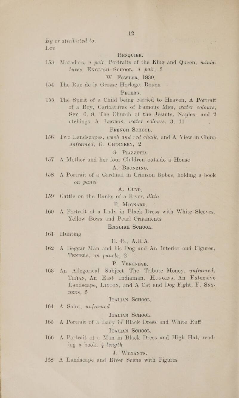 By or attributed to. Lor BESQUIER. 153 Matadors, a pair, Portraits of the King and Queen, minia- tures, ENGLISH: SCHOOL, @ pair, 8 W. Fowrer, 18380. 154 The Rue de la Grosse Horloge, Rouen PETERS. 155 The Spirit of a Child being carried to Heaven, A Portrait of a Boy, Caricatures of Famous Men, water colours, Spy, 6, 8, The Church of the Jesuits, Naples, and 2 etchings, A. LaGros, water colours, 3, 11 FRENCH SCHOOL. 156 Two Landscapes, wash and red chalk, and A View in China unframed, G. CHINNERY, 2 G. - PIAZZaEes ' 157 A Mother and her four Children outside a House A.-BRONZINO. 158 A Portrait of a Cardinal in Crimson Robes, holding a book on panel A. Cuyp, 159 Cattle on the Banks of a River, ditto P, MiGnarp. 160 A Portrait of a Lady in Black Dress with White Sleeves, Yellow Bows and Pearl Ornaments ENGLIsH SCHOOL. 161 Hunting 1B. Ages 162 A Beggar Man and his Dog and An Interior and Figures, TENIERS, on panels, 2 P. VERONESE, 163 An Allegorical Subject, The Tribute Money, unframed, Titman, An East Indiaman, Hueeins, An Extensive Landscape, Linron, and A Cat and Dog Fight, F. Syy- DERS, 5 ITALIAN SCHOOL, 164 A Saint, unframed ITALIAN SCHOOL. 165 A Portrait of a Lady in’ Black Dress and White Ruff ITALIAN SCHOOL. 166 A Portrait of a Man in Black Dress and High Hat, read- ing a book, 3 length J. WyYNANTS. 3 168 A Landscape and River Scene with Figures