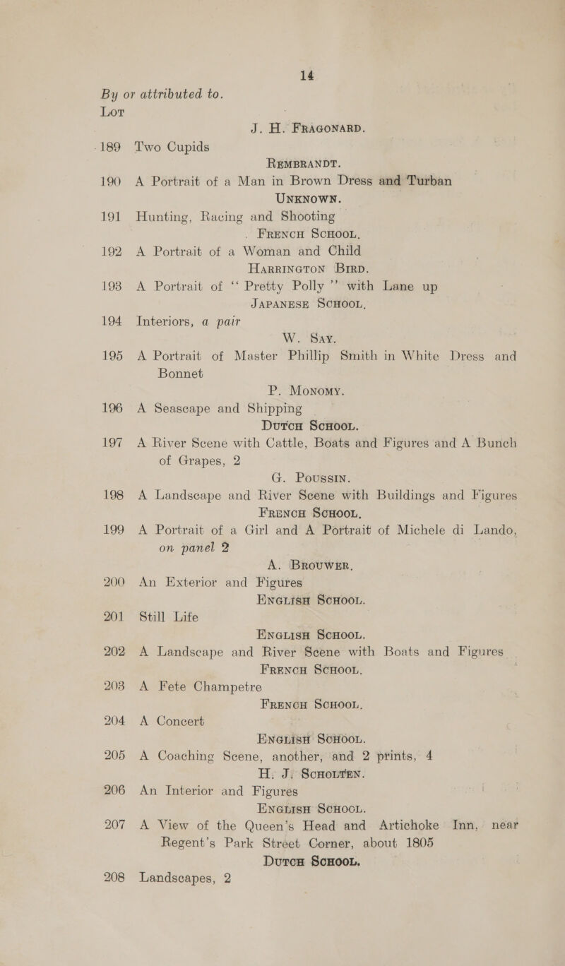 By or attributed to. Lor J. H. FRAGONARD. -189 Two Cupids REMBRANDT. 190 <A Portrait of a Man in Brown Dress and Turban UNKNOWN. | 191 Hunting, Racing and Shooting . FRENCH SCHOOL, 192 A Portrait of a Woman and Child HARRINGTON Brrp. 1938 A Portrait of ‘‘ Pretty Polly ’’ with Lane up JAPANESE SCHOOL, 194 Interiors, a pair W. ‘Bax, 195 A Portrait of Master Phillip Smith in White Dress and Bonnet | P. Monomy. 196 A Seascape and Shipping DutcH ScHoov. 197 A River Scene with Cattle, Boats and Figures and A Bunch of Grapes, 2 G. Poussin. 198 A Landscape and River Scene with Buildings and Figures FrencH SCHOOL. 199 A Portrait of a Girl and A Portrait of Michele di Lando, on panel 2 | A. BROUWER. 200 An Exterior and Figures HNGLISH SCHOOL. 201 Still Lite 7 ENGLISH SCHOOL. 202 A Landscape and River Scene with Boats and Figures FRENCH SCHOOL. j 203. A Fete Champetre FRENCH SCHOOL, 204 A Concert ENGLIsH SoHOOL. 205 A Coaching Scene, another, and 2 prints, 4 H. J. ScHouren. 206 An Interior and Figures ENGLISH SCHOOL. 207 A View of the Queen’s Head and Artichoke Inn, near Regent’s Park Street Corner, about 1805 Duton ScHOOL. 208 Landscapes, 2