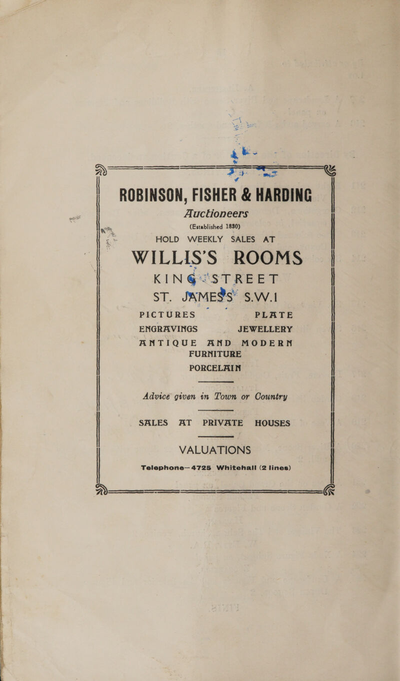  ake ROBINSON, FISHER &amp; HARDING Auctioneers (Established 1830) HOLD WEEKLY SALES AT | WILLIS’S ROOMS | KIN@&lt;STREET  ———~     ST. JAME?S S.W.1 PICTURES —_— PLATE ENGRAVINGS JEWELLERY ANTIQUE AND MODERN FURNITURE PORCELAIN (EET ERO ST SE |  Advice given 1n Town or Country   SALES AT PRIVATE HOUSES VALUATIONS Telephone— 4725 Whitehall (2 lines)  