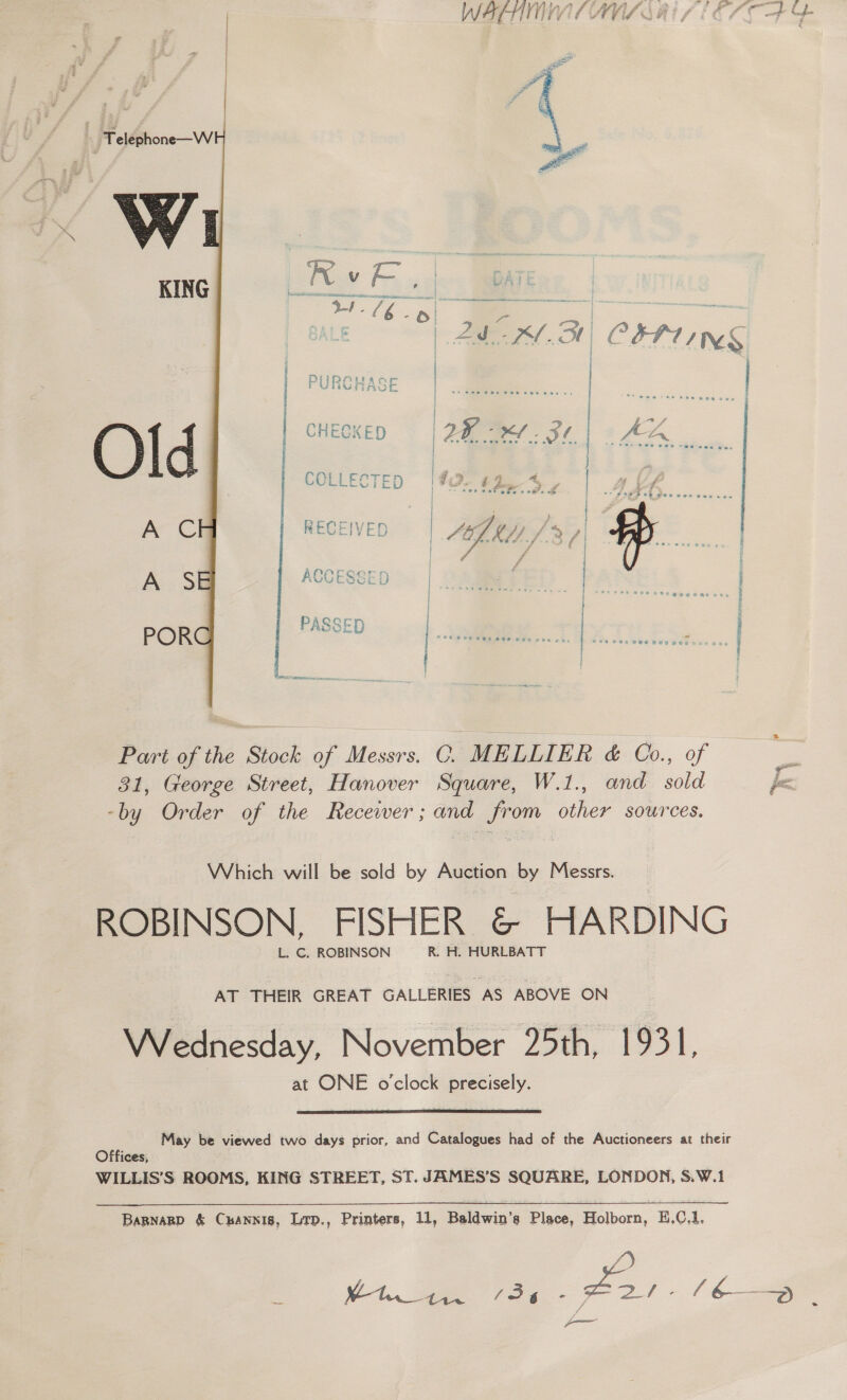 W&amp;FHTI LIVE AVIA OE ‘Teléphone—W Vy w KING  LE | AM OH COP TNS DiiRAwaoe FUNGMAGCE CHECKED 2B e.31| De | | | | , ae. | > y tS % ay i ts | ie is y As one Po , Pc ae 4 ig | sve wet cies ois uJ -- S289 0h gee ves eases | : “ wy } RECEIVED PS Oy a re —IVED 42) KA/ fd fi | #. ri foat Whol--f..i ).f &amp; | y ; f Teer nee oe } # -£ ; f tee Se Pee wPegee i NOL oe di sae ae EINE See a Cost rae LUC ESGED | A S \ ear! : . [ PASSE POR -D | ©e6 8s eee ae aoe e4 | oe al ieee Part of the Stock of Messrs. C. MELLIER &amp; Co., of &amp; 31, George Street, Hanover Square, W.1., and sold fa. -by Order of the Recewer; and from other sources. Which will be sold by Auction by Messrs. ROBINSON. FISHER &amp; HARDING L. C. ROBINSON R. H. HURLBATT AT THEIR GREAT GALLERIES AS ABOVE ON Wednesday, November 25th, 1931, at ONE o’clock precisely.  May be viewed two days prior, and Catalogues had of the Auctioneers at their Offices, WILLIS’S ROOMS, KING STREET, ST. JAMES’S SQUARE, LONDON, S.W.1 Bapnarp &amp; Cxannis, Lrp., Printers, 11, Baldwin’s Place, Holborn, H,0.1. /) _ V1 oe fo - —— _ / 6— : ——
